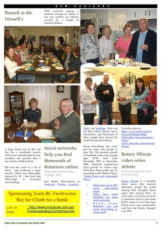 N    E   W         H   O   R    I   Z   O   N   S

                                            With everyone paying a
Brunch at the                               nominal amount to attend, it
                                            has also swollen our Charity
Hassell’s                                   account by a couple of
                                            hundred dollars. 




                                                                                Flickr, and YouTube . Here you    Find this article at:
                                                                                can ﬁnd videos, photos, news,     http://www.rotary.org/en/
                                                                                discussions, and thousands of     ServiceAndFellowship/
                                                                                other people from around the      Fellowship/Announcements/
                                                                                world interested in Rotary.       Pages/
                                                                                                                  social_networks_annc19march
                                                                                Social networking sites aren't    09.aspx
A huge thank you to Bill and                Social networks                     just for teens and people in
Sue for a wonderful brunch                                                      their 20s. The greatest growth
which was well attended by club             help you ﬁnd                        in Facebook comes from people     Rotary Minute
members and partners plus a                                                     ages      35-49.    And    from
few friends of Bill and Sue.                thousands of                        December 2007 to December         video series
                                                                                2008, Facebook experienced
Bill and Sue went to a lot of               Rotarians online                    more growth in visitors ages      debuts
effort   and produced a great                                                   50-64 than those under age 18,    Rotary International News
                                            Rotary International News
brunch which was thoroughly                                                     according to the Nielsen report
                                            9 October 2009                                                        8 October 2009
enjoyed by all – ﬁne food and                                                   "Global Faces and Networked
fellowship     in    beautiful                                                  Places ."
surroundings.                               Join Rotary International on                                          Rotary Minute is a monthly
                                            Facebook , Twitter , LinkedIn ,        1      Read more about RI's    video series that features
                                                                                          social     networking   Rotarians around the world
                                                                                          pages                   sharing their thoughts about
    Sponsoring Team RC Freshwater                                                  2      Learn     how   some    topics that interest them. In
                                                                                                                  each video, you’ll hear answers
                                                                                          Rotarians are using
       Bay for Climb for a Smile                                                          social networks         to questions such as what does
                                                                                                                  Rotary mean to you? how does
                                                                                   3      R e a d        h o w
                                                                                          Rotarians   can use     Rotary serve your community?
  Link to                : http://www.mycause.com.au/                                     social networking to    and how has Rotary changed
  page                   FreshwaterBayClimbforasmile                                      reach youth             your life?



Rotary Club of Freshwater Bay, District 9450!                                                                                                       3
 