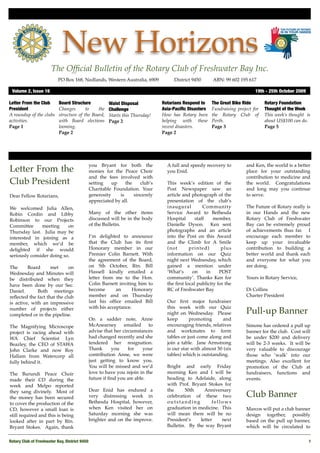 New Horizons
                       The Ofﬁcial Bulletin of the Rotary Club of Freshwater Bay Inc.
                           PO Box 168, Nedlands, Western Australia, 6909 !        District 9450!     ABN: 99 602 195 617

 Volume 2, Issue 16"                                                                                                      19th - 25th October 2009

Letter From the Club       Board Structure           Waist Disposal          Rotarians Respond to    The Great Bike Ride       Rotary Foundation
President                  Changes       to    the   Challenge               Asia-Paciﬁc Disasters   Fundraising project for   Thought of the Week
A roundup of the clubs     structure of the Board,   Starts this Thursday!   How has Rotary been     the Rotary Club of        This week’s thought is
activities.                with Board elections      Page 2                  helping with these      Perth.                    about US$100 can do.
Page 1                     looming.                                          recent disasters.       Page 3                    Page 5
                           Page 2                                            Page 2




                                            you Bryant for both the            A full and speedy recovery to         and Ken, the world is a better
Letter From the                             monies for the Peace Choir         you Enid.                             place for your outstanding
                                            and the fees involved with                                               contribution to medicine and
Club President                              setting    up    the    club’s     This week’s edition of the            the world. Congratulations
                                            Charitable Foundation. Your        Post Newspaper saw an                 and long may you continue
Dear Fellow Rotarians,                      generosity    is     sincerely     article and photograph of the         to serve.
                                            appreciated by all.                presentation of the club’s
We welcomed Julia Allen,                                                       inaugural         Community           The Future of Rotary really is
Robin Cordin and Libby                      Many of the other items            Service Award to Bethesda             in our Hands and the new
Robinson to our Projects                    discussed will be in the body      Hospital      staff    member,        Rotary Club of Freshwater
Committee      meeting     on               of the Bulletin.                   Danielle Dyson. Ken sent              Bay can be extremely proud
Thursday last. Julia may be                                                    photographs and an article            of achievements thus far. I
interested in joining as a                  I’m delighted to announce          into the Post on this Award           encourage each member to
member, which we’d be                       that the Club has its ﬁrst         and the Climb for A Smile             keep up your invaluable
delighted if she would                      Honorary member in our             (not       printed)        plus       contribution to building a
seriously consider doing so.                Premier Colin Barnett. With        information on our Quiz               better world and thank each
                                            the agreement of the Board,        night next Wednesday, which           and everyone for what you
The      Board      met      on             on 5th October, Rtn. Bill          gained a mention under                are doing.
Wednesday and Minutes will                  Hassell kindly emailed a           ‘What’s     on      in    POST
be distributed when they                    letter from me to the Hon.         community’. Thanks Ken for            Yours in Rotary Service,
have been done by our Sec.                  Colin Barnett inviting him to      the ﬁrst local publicity for the
Daniel.       Both meetings                 become       an     Honorary       RC of Freshwater Bay.                 Di Collins
reﬂected the fact that the club             member and on Thursday                                                   Charter President
is active, with an impressive               last his ofﬁce emailed Bill        Our ﬁrst major fundraiser
                                            with his acceptance.               this week with our Quiz
number of projects either
completed or in the pipeline.                                                  night on Wednesday. Please            Pull-up Banner
                                            On a sadder note, Anne             keep       promoting      and
The Magnifying Microscope                   McAnearney       emailed    to     encouraging friends, relatives        Simone has ordered a pull up
project is racing ahead with                advise that her circumstances      and workmates to form                 banner for the club.  Cost will
WA Chief Scientist Lyn                      had changed recently and she       tables or just come along and         be under $200 and delivery
Beazley, the CEO of STAWA                   tendered her resignation.          join a table. Jane Armstrong          will be 2-3 weeks.  It will be
John Clarke and now Roy                     Thank      you     for    your     is our star with almost 50 (six       very valuable to discourage
Hallam from Watercorp all                   contribution Anne, we were         tables) which is outstanding.         those who ‘walk’ into our
fully behind it.                            just getting to know you.                                                meetings. Also excellent for
                                            You will be missed and we’d        Bright and early Friday               promotion of the Club at
The Burundi Peace Choir                     love to have you rejoin in the     morning Ken and I will be             fundraisers, functions and
made their CD during the                    future if ﬁnd you are able.        heading to Adelaide, along            events.
week and Melpo reported                                                        with Prof. Bryant Stokes for           
they sang divinely. Most of                 Dear Enid has endured a            the     50th     Anniversary
the money has been secured                  very distressing week in           celebration of these two              Club Banner
to cover the production of the              Bethesda Hospital, however,        outstanding          fellows
CD, however a small loan is                 when Ken visited her on            graduation in medicine. This          Marcos will put a club banner
still required and this is being            Saturday morning she was           will mean there will be no            design together, possibly
looked after in part by Rtn.                brighter and on the improve.       President’s    letter    next         based on the pull up banner,
Bryant Stokes. Again, thank                                                    Bulletin. By the way Bryant           which will be circulated to


Rotary Club of Freshwater Bay, District 9450!                                                                                                        1
 