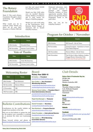 N   E    W         H   O    R    I     Z     O    N   S

                                            just that and raised $10,000            Dedicated individuals, clubs
The Rotary                                  for PolioPlus Partners.                 and districts continue to

Foundation                                  Would you hike 2,658 miles
                                                                                    promote        and       support
                                                                                    PolioPlus Partners at every
                                            over six months? Rotarian               opportunity possible. Many
Week 17: This week’s Rotary                 Chrissy Wallace of California           districts also gift their District
Foundation Thought is about                 did to raise money for                  Designated Funds to the
fundraising for PolioPlus                   Rotary’s PolioPlus program.             polio effort.
Partners.
                                            Would you cycle 4,165 miles             What can you do                for
What would you do to                        on the TransAmerica Trail?              PolioPlus Partners?
eradicate Polio? Would you                  Rotarian Robert Keegan of
shave off all your hair?                    Tennessee did to beneﬁt
Rotarians in District 5040 did              PolioPlus Partners.


                                                                                  Program for October / November
                        Introduction
                                                                                                  Date                            Details
                   Date                         Name
                                                                                  29th October                     Bill Hassell - Life & Times
            29th October           Elizabeth Bain
                                                                                  5th November                     Daniel Forsdyke - Nutrition to Assist
            5th November           Simone Carot Collins                                                            Your Waist Disposal

                     Vote of Thanks                                               12th November                    Warren Milner - Life & Times

                                                                                  16th November                    The Dr Ken Collins Address, Golden
                   Date                         Name
                                                                                                                   Nugget Room, Gloucester Park.
                                                                                                                   Tickets must be pre-purchased!
            29th October           Anne McAnearney

            5th November           Simone Carot Collins




      Welcoming Roster                                 Board                                                 Club Details
                                                       Rotary Year 2009-10
       Date                       Name                 Di Collins — President                                Rotary Club of Freshwater Bay Inc.
                                                       president@rotaryfreshwaterbay.org.au                  PO Box 168,
                                                                                                             Nedlands,
 29th October          Rob Rohrlach                    Ken Collins — Vice President /                        Western Australia, 6909
                                                       Membership Director
 5th November          Warren Milner                   vicepresident@rotaryfreshwaterbay.org.au              Meetings
                                                       membership@rotaryfreshwaterbay.org.au                 Thursday 5:45pm to 6:45pm
 12 November           TBC                                                                                   Cafe, Bethesda Hospital
                                                       Simone Carot Collins — President Elect /              Queenslea Drive
 19th November         TBC                             Club Administration Director
                                                                                                             Claremont
                                                       presidentelect@rotaryfreshwaterbay.org.au
                                                       clubadmin@rotaryfreshwaterbay.org.au                  Email
                                                                                                             president@rotaryfreshwaterbay.org.au
                                                       Rajah Senitharajah — Treasurer                        Phone 
                                                       treasurer@rotaryfreshwaterbay.org.au                  08 9385 0471
                                                                                                             Fax
Bulletin Contributions                                 Daniel Forsdyke — Secretary
                                                       secretary@rotaryfreshwaterbay.org.au
                                                                                                             08 9385 0472

                                                                                                             Website
Contributions for the weekly bulletin are              Rob Rohrlach — Projects Director
                                                                                                             www.rotaryfreshwaterbay.org.au
sought from members of the club.                       projects@rotaryfreshwaterbay.org.au
Why not use the bulletin to update the club                                                                  Facebook
                                                       Claire Forsdyke — International Director
on the projects your committee is working                                                                    http://www.facebook.com/group.php?
                                                       foundation@rotaryfreshwaterbay.org.au
on or promote the clubs next fundraising                                                                     gid=47737002646
event.                                                 Toni James — PR & Marketing
                                                       Committee Director                                    Chartered 19 December 2008
Please forward articles and photos to
daniel.forsdyke@rotaryfreshwaterbay.org.au             publicrelations@rotaryfreshwaterbay.org.au




Rotary Club of Freshwater Bay, District 9450!                                                                                                              5
 