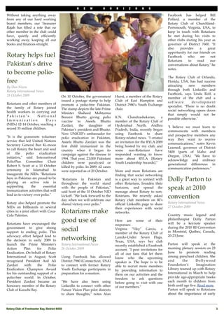 N    E   W        H    O   R    I   Z   O    N   S

Without taking anything away                                                                                        Facebook has helped Bill
from any of our hard working                                                                                        Pollard, a member of the
board members, our Treasurer                                                                                        Rotary Club of Churchland-
Rajah has ﬁlled a role that no                                                                                      Portsmouth, Virginia, USA, to
other member in the club could                                                                                      keep in touch with Rotarians
have, quietly and efﬁciently                                                                                        he met during his visits to
working away, keeping all our                                                                                       other clubs during his year as
books and ﬁnances straight.                                                                                         governor of District 7600. "It
                                                                                                                    also    provides    a     great
                                                                                                                    opportunity for our friends on
Rotary helps fuel                                                                                                   Facebook     who     are    not
                                                                                                                    Rotarians    to   read     our
Pakistan’s drive                                                                                                    conversations about Rotary," he
                                                                                                                    notes.
to become polio-
                                                                                                                    The Rotary Club of Orlando,
free                                                                                                                Florida, USA, has had success
By Dan Nixon                                                                                                        attracting     new    members
Rotary International News                                                                                           through both LinkedIn and
28 October 2009                                                                                                     Facebook, says Linda Rolf, a
                                            On 10 October, the government        Hurst, a member of the Rotary      member of the club and a
                                            issued a postage stamp to help       Club of East Hampton and           s o f t w a re   development
Rotarians and other members of              promote a polio-free Pakistan.       District 7980's Youth Exchange
the family of Rotary joined                                                                                         specialist. "There is no doubt
                                            The stamp depicts the late Prime     chair.                             social networking opens doors
health workers in carrying out              Minister Shaheed Mohtarma
Pakistan’s           National                                                                                       that simply would not be
                                            Benazir Bhutto giving polio          K.N.     Chandrashekaran,     a    possible otherwise."
Immunization               Days             vaccine to Aseefa Bhutto             member of the Rotary Club of
(NIDs) 12-14 October, reaching a            Zardari,    the    daughter     of   Hyderabad North, Andhra
record 35 million children.                                                                                         "I believe we must learn to
                                            Pakistan's president and Bhutto.     Pradesh, India, recently began     communicate with members
                                            Now UNICEF's ambassador for          using Facebook to share            and prospective members any
"It is the grassroots volunteer             polio eradication in Pakistan,       Rotary-related news. "I created
service that led United Nations                                                                                     way they want to receive
                                            Aseefa Bhutto Zardari was the        an invitation for the RYLA 2009    communications," notes Kevin
Secretary General Ban Ki-moon               ﬁrst child immunized in the          being hosted by my club, and
to call Rotary the heart and soul                                                                                   Learned, governor of District
                                            country when it began its            some     non-Rotarians     have    5400 (parts of Idaho and
of     the    polio   eradication           campaign against the disease in      responded wanting to know
initiative," said International                                                                                     Oregon, USA). "We have to
                                            1994. That year, 23,000 Pakistani    more about RYLA [Rotary            acknowledge and embrace
PolioPlus Committee Chair                   children were paralyzed or           Youth Leadership Awards]."
Robert S. Scott at a 10 October                                                                                     generational differences in
                                            killed by polio. In 2009, 62 cases                                      communication preferences."
ceremony in Islamabad to                    were reported as of 20 October.      More and more Rotarians are
inaugurate the NIDs. "Rotarians                                                  ﬁnding that social networking
here in Pakistan are proud to be
playing an active role in
                                            "Rotarians in Pakistan and           is a great way to connect with     Dolly Parton to
                                            throughout the world stand           other Rotarians, broaden their
supporting       the     essential
immunization activities that will
                                            with the people of Pakistan,"
                                            said Scott at the 10 October NID
                                                                                 horizons, and spread the
                                                                                 message about Rotary to non-
                                                                                                                    speak at 2010
lead us to victory over polio."             kickoff. "We look forward to the
                                            day when we will celebrate our
                                                                                 Rotarians. We recently asked
                                                                                 Rotary club members on RI's
                                                                                                                    convention
Rotary also helped promote the              shared victory over polio."          ofﬁcial LinkedIn page to share     Rotary International News
NIDs on billboards in several                                                    their experiences with social      27 October 2009
cities in a joint effort with Coca-         Rotarians make                       networks.
                                                                                                                    Country music legend and
Cola Pakistan.

Rotarians have encouraged the
                                            good use of                          Here are some of their             philanthropist Dolly Parton
                                                                                                                    will be a keynote speaker
                                                                                 responses:
government to give strong
support to ending polio. This
                                            social                               Virginia "Viky" Garcia, a
                                                                                 member of the Rotary Club of
                                                                                                                    during the 2010 RI Convention
                                                                                                                    in Montréal, Québec, Canada,
advocacy effort helped lead to                                                                                      20-23 June.
the decision in early 2009 to               networking                           Laredo-Under Seven Flags,
                                                                                 Texas, USA, says her club
launch the Prime Minister's                 Rotary International News            recently established a Facebook    Parton will speak at the
Action      Plan    for    Polio            26 October 2009                      account. "I post invitations for   morning plenary session on 23
Eradication. On behalf of Rotary                                                 all of our fans that let them      June to promote reading
International in August, Scott              Using Facebook has allowed           know who the upcoming              among preschool children. She
recognized President Asif Ali               District 7980 (Connecticut, USA)     speaker is. The hope is to be      and       the      Dollywood
Zardari     with     the   Polio            to connect with former Rotary        able to recruit more members       Foundation's        Imagination
Eradication Champion Award                  Youth Exchange participants in       by providing information to        Library teamed up with Rotary
for his outstanding support of a            preparation for a reunion.           them on our activities and the     International in March to help
polio-free world. In October,                                                    freedom to ask questions           provide age-appropriate books
President Zardari became an                 "We have also been using             before going to visit with one     each month to children from
honorary member of the Rotary               LinkedIn to connect with other       of our members."                   birth until age ﬁve. Read more.
Club of Karachi Bay.                        Future Vision Plan pilot districts                                      Parton will speak to Rotarians
                                            to share thoughts," notes Alan                                          about the importance of early



Rotary Club of Freshwater Bay, District 9450!                                                                                                         3
 