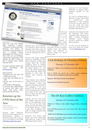 N    E    W        H   O   R    I    Z   O   N    S


                                                                                                                     Impressed by the Rotarians'
                                                                                                                     dedication to helping others,
                                                                                                                     Soehardi decided to join
                                                                                                                     Rotary.

                                                                                                                     "It's such a privilege being a
                                                                                                                     Rotarian," he says. "Their spirit
                                                                                                                     of      togetherness          and
                                                                                                                     helpfulness is what inspired
                                                                                                                     me to join. So many doors, all
                                                                                                                     over the world, have been
                                                                                                                     opened to me. My life is more
                                                                                                                     beautiful with Rotary in it."

                                                                                                      T h ro u g h   Soehardi's club helped furnish
                                                                                                     donations       the orphanage with books,
                                                                                                     f r o m         computers, and a projector. In
                                                                                                     friends         2006, a Rotary Foundation
                                                                                                    a     n      d   Matching      Grant     helped
                                                                                                    leaders in       provide a vehicle for a mobile
overseas.                                                                                          the airline       library program.
PDG Guz Goh from District                                                                          industry, he
3400,     Indonesia,    explains,           Soehardi grew up in Central                            secured           To cast a vote for Soehardi or
“Facebook is an amazing tool for            Java, Indonesia, where food and      more than 130 tons of medical       learn more about the award,
Rotarians and Rotary. Its                   education were often scarce. At      supplies, food, and clothes,        visit the CNN Heroes page.
informality in communication is             53, it's his goal to help children   which were delivered to
nice    –     through    sharing            avoid the hardships he had to        affected villages by several
photographs and videos, we too              endure.                              Rotary clubs.
share their joy on birthdays,
anniversaries, graduation of the            With his wife, Peggy, Soehardi
children, etc. After a while you            opened an orphanage in West
feel as though you’re friends               Timor, Indonesia, in 2002 after       Club Birthday & Christmas Dinner
that meet often.”                           learning about the horrible
                                            conditions faced by refugee                        Thursday, 17th December, 2009
For help in getting started with            children ﬂeeing the violence on
social    networking,       visit           the eastern portion of   the         6:30pm for 7:00pm at the Nedlands Gold Club, Melvista Ave,
www.rosnf.org.                              island. The Roslin Orphanage         Nedlands. 
                                            has provided food, shelter, and
Did you know?                               education to more than 45            Cost is $45.00 per person for a three course traditional
• Facebook has more than 250                children, from newborns to           Christmas dinner (Vegetarian alternative available)
  million active users                      teenagers.
• more than 120 million log on                                                   Speaker: WA Chief Scientist Lyn Beazley 
  daily                                     "These children were suffering
• 45 per cent are 26 years or               much the way I did, but worse,"      Entertainment: Richard Symons
  older                                     says Soehardi, a pilot and
• is available in 50 languages              member of the Rotary E-Club of
• sees more than 1 billion pieces           3310, Singapore. "I feel very
of content (web links, news                 blessed in my life and wanted
stories, blog posts, notes,                 to give something back to those
photos) shared each week.                   who needed it the most. My
                                            goal is to make the kids smile

Rotarian up for                             and happy. That's all."
                                                                                          The Dr Ken Collins Address
                                            Soehardi and his wife have
CNN Hero of the                             three children, but he also treats                 Monday, 16th November, 2009
                                            those in the orphanage as his
Year                                        own. "We care for each child         7:00pm for 7:30pm at the Golden Nugget Room, Gloucester
By Ryan Hyland                              equally and consider them part       Park. 
Rotary International News                   of our family," he says. "I want
5 November 2009                             to give them everything they         Cost is $45.00 per person for a two course meal.  Bar service is
                                            need, no strings attached, just      available. 
Rotarian     Budi      Soehardi's           like my own children."
devotion to bettering the lives of                                                PRIVP & VCTRF John Germ will be the keynote speaker. 
disadvantaged      children     in          Soehardi's ﬁrst brush with
Indonesia earned him a spot as              Rotary came as he coordinated        The Rotary Foundation Alumni speaker will be retired Federal
one of 10 ﬁnalists for the 2009             relief efforts for victims of the    Court Judge Bob Nicholson. 
CNN Hero of the Year award .                2004 Indian Ocean tsunami.



Rotary Club of Freshwater Bay, District 9450!                                                                                                            3
 