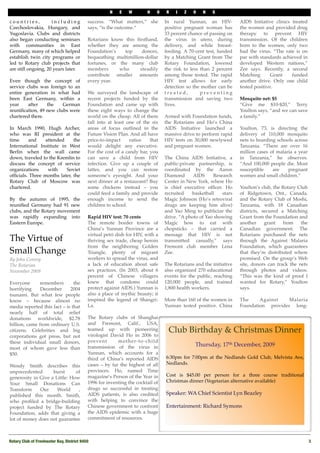 N    E   W        H    O   R    I   Z   O    N   S

countries,           including              success. “What matters,” she         In rural Yunnan, an HIV-           AIDS Initiative clinics treated
Czechoslovakia, Hungary, and                says, “is the outcome.”              positive pregnant woman has        the women and provided drug
Yugoslavia. Clubs and districts                                                  33 percent chance of passing on    therapy to prevent HIV
also began conducting seminars              Rotarians know this ﬁrsthand,        the virus in utero, during         transmission. Of the children
with communities in East                    whether they are among the           delivery, and while breast-        born to the women, only two
Germany, many of which helped               Foundation’s   top      donors,      feeding. A 70-cent test, funded    had the virus. “The rate is on
establish twin city programs or             bequeathing multimillion-dollar      by a Matching Grant from The       par with standards achieved in
led to Rotary club projects that            fortunes, or the many club           Rotary Foundation, lowered         developed Western nations,”
are still ongoing, 20 years later.          members      who       steadily      the risk to less than 2 percent    Zee says. Recently, a second
                                            contribute smaller amounts           among those tested. The rapid      Matching       Grant    funded
Even though the concept of                  every year.                          HIV test allows for early          another drive. Only one child
service clubs was foreign to an                                                  detection so the mother can be     tested positive.
entire generation in what had               We surveyed the landscape of         treated,         preventing
been East Germany, within a                 recent projects funded by the        transmission and saving two        Mosquito net: $5
year     after   the    German              Foundation and came up with          lives.                             “Give me $10-$20,” Terry
reuniﬁcation, 49 new clubs were             these eight ways to change the                                          Youlton says, “and we can save
chartered there.                            world on the cheap. All of them      Armed with Foundation funds,       a family.”
                                            fall into at least one of the six    the Rotarians and Ho’s China
In March 1990, Hugh Archer,                 areas of focus outlined in the       AIDS Initiative launched a         Youlton, 73, is directing the
who was RI president at the                 Future Vision Plan. And all have     massive drive to perform rapid     delivery of 110,000 mosquito
time     and     attended     the           price-to-impact     ratios   that    HIV tests on 30,000 newlywed       nets to boarding schools across
International Institute in West             would delight any executive.         and pregnant women.                Tanzania. “There are over 16
Berlin when the wall came                   For the cost of a candy bar, you                                        million cases of malaria a year
down, traveled to the Kremlin to            can save a child from HIV            The China AIDS Initiative, a       in Tanzania,” he observes.
discuss the concept of service              infection. Give up a couple of       public-private partnership, is     “And 100,000 people die. Most
organizations     with    Soviet            lattes, and you can restore          coordinated by the Aaron           susceptible    are    pregnant
ofﬁcials. Three months later, the           someone’s eyesight. And your         Diamond      AIDS     Research     women and small children.”
Rotary Club of Moscow was                   next dinner at a restaurant? Buy     Center in New York, where Ho
chartered.                                  some chickens instead – you          is chief executive ofﬁcer. Ho      Youlton’s club, the Rotary Club
                                            could feed a family and provide      recruited    basketball   stars    of Ridgetown, Ont., Canada,
By the autumn of 1995, the                  enough income to send the            Magic Johnson (Ho’s retroviral     and the Rotary Club of Moshi,
reuniﬁed Germany had 91 new                 children to school.                  drugs are keeping him alive)       Tanzania, with 18 Canadian
clubs, and the Rotary movement                                                   and Yao Ming to publicize the      districts, secured a Matching
was rapidly expanding into                  Rapid HIV test: 70 cents             drive. “A photo of Yao showing     Grant from the Foundation and
Eastern Europe.                             The remote border towns of           Magic how to eat with              another     grant    from   the
                                            China’s Yunnan Province are a        chopsticks – that carried a        Canadian government. The
                                            virtual petri dish for HIV, with a   message that HIV is not            Rotarians purchased the nets
The Virtue of                               thriving sex trade, cheap heroin     transmitted casually,” says        through the Against Malaria
                                            from the neighboring Golden          Fremont club member Lena           Foundation, which guarantees
Small Change                                Triangle, plenty of migrant          Zee.                               that they’re distributed where
By John Conroy                              workers to spread the virus, and                                        promised. On the group’s Web
The Rotarian                                a lack of education about safe       The Rotarians and the initiative   site, donors can track the nets
November 2009                               sex practices. (In 2003, about 6     also organized 270 educational     through photos and videos.
                                            percent of Chinese villagers         events for the public, reaching    “This was the kind of proof I
Everyone      remembers        the          knew that condoms could              120,000 people, and trained        wanted for Rotary,” Youlton
horrifying     December      2004           protect against AIDS.) Yunnan is     1,800 health workers.              says.
tsunami. But what few people                also a place of mythic beauty; it
know – because almost no                    inspired the legend of Shangri-      More than 160 of the women in      The     Against    Malaria
media reported this fact – is that          La.                                  Yunnan tested positive. China      Foundation provides long-
nearly half of total relief
donations worldwide, $2.78                  The Rotary clubs of Shanghai
billion, came from ordinary U.S.            and Fremont, Calif., USA,
citizens. Celebrities and big               teamed up with pioneering             Club Birthday & Christmas Dinner
corporations got press, but not             virologist David Ho in 2006 to
these individual small donors,              prevent       mother-to-child
                                            transmission of the virus in                       Thursday, 17th December, 2009
most of whom gave less than
$50.                                        Yunnan, which accounts for a
                                            third of China’s reported AIDS       6:30pm for 7:00pm at the Nedlands Gold Club, Melvista Ave,
                                            cases – by far the highest of all    Nedlands. 
Wendy Smith describes this
unprecedented       burst      of           provinces. Ho, named Time
                                            magazine’s Person of the Year in     Cost is $45.00 per person for a three course traditional
generosity in Give a Little: How
                                            1996 for inventing the cocktail of   Christmas dinner (Vegetarian alternative available)
Your Small Donations Can
Transform     Our     World     ,           drugs so successful in treating
published this month. Smith,                AIDS patients, is also credited      Speaker: WA Chief Scientist Lyn Beazley 
who proﬁled a bridge-building               with helping to convince the
project funded by The Rotary                Chinese government to confront       Entertainment: Richard Symons
Foundation, adds that giving a              the AIDS epidemic with a huge
lot of money does not guarantee             commitment of resources.



Rotary Club of Freshwater Bay, District 9450!                                                                                                         3
 