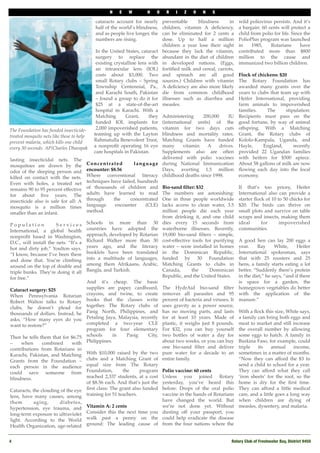 N    E    W        H    O    R    I   Z   O    N    S

                                           cataracts account for nearly       preventable     blindness      in    wild poliovirus persists. And it’s
                                           half of the world’s blindness,     children, vitamin A deﬁciency,       a bargain: 60 cents will protect a
                                           and as people live longer, the     can be eliminated for 2 cents a      child from polio for life. Since the
                                           numbers are rising.                dose. Up to half a million           PolioPlus program was launched
                                                                              children a year lose their sight     in     1985,   Rotarians       have
                                           In the United States, cataract     because they lack the vitamin,       contributed more than $800
                                           surgery to replace the             abundant in the diet of children     million to the cause and
                                           existing crystalline lens with     in developed nations. (Eggs,         immunized two billion children.
                                           an intraocular lens (IOL)          fortiﬁed milk and cereal, carrots,
                                           costs about $3,000. Two            and spinach are all good              Flock of chickens: $20
                                           small Rotary clubs – Spring        sources.) Children with vitamin       The Rotary Foundation has
                                           Township Centennial, Pa.,          A deﬁciency are also more likely      awarded many grants over the
                                           and Karachi South, Pakistan        die from common childhood             years to clubs that team up with
                                           – found a group to do it for       illnesses such as diarrhea and        Heifer International, providing
                                           $25 at a state-of-the-art          measles.                              farm animals to impoverished
                                           hospital in Karachi. With a                                              families.      The      stipulation:
                                           Matching       Grant,     they        Administering      200,000     IU Recipients must pass on the
                                           funded IOL implants for               (international units) of the good fortune, by way of animal
The Foundation has funded insecticide-     2,000 impoverished patients,          vitamin for two days cuts offspring. With a Matching
treated mosquito nets like these to help  teaming up with the Layton             blindness and mortality rates. Grant, the Rotary clubs of
prevent malaria, which kills one child    Rahmatulla Benevolent Trust,           Matching Grants have funded Kololo-Kampala, Uganda, and
every 30 seconds. AP/Charles Dharapak     a nonproﬁt operating 16 eye            many      vitamin    A     drives. Hayle,        England,      recently
                                          care hospitals in Pakistan.            Supplements also are often provided 22 Ugandan families
lasting insecticidal nets. The                                                   delivered with polio vaccines with heifers for $500 apiece.
mosquitoes are drawn by the              Concentrated            l a n g u a g e during National Immunization About 58 gallons of milk are now
odor of the sleeping person and encounter: $8.56                                 Days, averting 1.5 million ﬂowing each day into the local
killed on contact with the nets.         Where conventional literacy childhood deaths since 1998.                   economy.
Even with holes, a treated net techniques have failed, hundreds
remains 90 to 95 percent effective of thousands of children and Bio-sand ﬁlter: $32                                 If that’s too pricey, Heifer
for about ﬁve years. The                 adults have learned to read The numbers are astonishing: International also can provide a
insecticide also is safe for all: A through            the     concentrated One in three people worldwide starter ﬂock of 10 to 50 chicks for
mosquito is a million times language                    encounter       (CLE) lacks access to clean water, 3.5 $20. The birds can thrive on
smaller than an infant.                  method.                                 million people die each year small plots and survive on table
                                                                                 from drinking it, and one child scraps and insects, making them
Population              Services         Schools in more than 30 dies every 15 seconds from ideal                               for     impoverished
International, a global health countries have adopted the waterborne illnesses. Recently, communities.
nonproﬁt based in Washington, approach, developed by Rotarian 19,000 bio-sand ﬁlters – simple,
D.C., will install the nets. “It’s a Richard Walker more than 30 cost-effective tools for purifying A good hen can lay 200 eggs a
hot and dirty job,” Youlton says. years ago, and the literacy water – were installed in homes year.                           Ray     White,      Heifer
“I know, because I’ve been there booklets have been translated in the Dominican Republic, International spokesman, says
and done that. You’re climbing into a multitude of languages, funded by 30 Foundation that with 25 roosters and 25
around on the top of double and among them Afrikaans, Arabic, Matching Grants to clubs in hens, a family starts eating a lot
triple bunks. They’re doing it all Bangla, and Turkish.                          Canada,       the     Dominican better. “Suddenly there’s protein
for free.”                                                                       Republic, and the United States.   in the diet,” he says, “and if there
                                         And it’s cheap. The basic                                                  is space for a garden, the
Cataract surgery: $25                    supplies are paper, cardboard, The HydrAid bio-sand ﬁlter homegrown vegetables do better
When Pennsylvania Rotarian crayons, and twine, to create removes all parasites and 95 with the application of the
Robert Walton talks to Rotary books that the classes write percent of bacteria and viruses. It manure.”
clubs, he doesn’t plead for together. The Rotary clubs of uses gravity as a power source,
thousands of dollars. Instead, he Pasig North, Philippines, and has no moving parts, and lasts With a ﬂock this size, White says,
asks, “How many eyes do you Petaling Jaya, Malaysia, recently for at least 10 years. Made of a family can bring both eggs and
want to restore?”                        completed a two-year CLE plastic, it weighs just 8 pounds. meat to market and still increase
                                         program for four elementary For $32, you can buy yourself the overall number by allowing
Then he tells them that for $6.75 schools             in     Pasig        City, two bottles of water a day for some eggs to hatch. A family in
–     when      combined         with    Philippines.                            about two weeks, or you can buy Burkina Faso, for example, could
contributions from Rotarians in                                                  one bio-sand ﬁlter and deliver triple        its    annual     income,
Karachi, Pakistan, and Matching          With $10,000 raised by the two pure water for a decade to an sometimes in a matter of months.
Grants from the Foundation – clubs and a Matching Grant of entire family.                                           “Now they can afford the $3 to
each person in the audience              equal size from The Rotary                                                 send a child to school for a year.
could save someone from Foundation,                        the       program Polio vaccine: 60 cents                They can afford what they call
blindness.                               reached 2,337 students, at a cost Unless you joined Rotary ‘iron sheets’ for the roof, so the
                                         of $8.56 each. And that’s just the yesterday, you’ve heard this home is dry for the ﬁrst time.
Cataracts, the clouding of the eye ﬁrst class: The grant also funded before: Drops of the oral polio They can afford a little medical
lens, have many causes, among training for 51 teachers.                          vaccine in the hands of Rotarians care, and a little goes a long way
them        aging,        diabetes,                                              have changed the world. But when children are dying of
hypertension, eye trauma, and            Vitamin A: 2 cents                      we’re not done yet. Without measles, dysentery, and malaria.
long-term exposure to ultraviolet        Consider this the next time you dusting off your passport, you
light. According to the World walk past a penny on the could help eradicate the disease
Health Organization, age-related ground: The leading cause of from the four nations where the


4!                                                                                                              Rotary Club of Freshwater Bay, District 9450
 