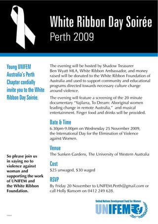 White Ribbon Day Soirée
                          Perth 2009

Young UNIFEM              The evening will be hosted by Shadow Treasurer
                          Ben Wyatt MLA, White Ribbon Ambassador, and money
Australia’s Perth         raised will be donated to the White Ribbon Foundation of
                          Australia and used to support community and educational
Chapter cordially         programs directed towards necessary culture change
invite you to the White   around violence.
Ribbon Day Soirée.        The evening will feature a screening of the 20 minute
                          documentary “Yajilarra, To Dream: Aboriginal women
                          leading change in remote Australia,” and musical
                          entertainment. Finger food and drinks will be provided.

                          Date & Time
                          6.30pm-9.00pm on Wednesday 25 November 2009,
                          the International Day for the Elimination of Violence
                          against Women.

                          Venue
So please join us         The Sunken Gardens, The University of Western Australia
in saying no to
violence against          Cost
woman and                 $25 unwaged, $30 waged
supporting the work
of UNIFEM and             RSVP
the White Ribbon          By Friday 20 November to UNIFEM.Perth@gmail.com or
Foundation.               call Holly Ransom on 0412 249 628.




PEV94223
 