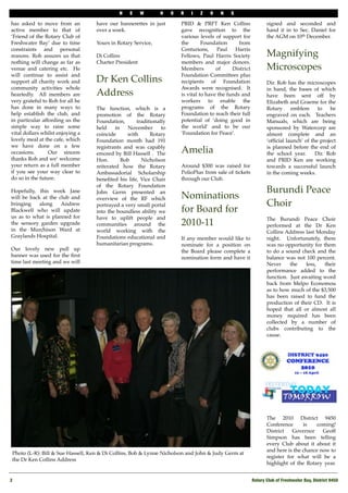 N   E     W      H     O   R   I   Z   O    N    S

has asked to move from an          have our bannerettes in just         PRID & PRFT Ken Collins                  signed and seconded and
active member to that of           over a week.                         gave recognition to the                  hand it in to Sec. Daniel for
‘Friend of the Rotary Club of                                           various levels of support for            the AGM on 10th December.
Freshwater Bay’ due to time        Yours in Rotary Service,             the       Foundation      from            
constraints and personal                                                Centurions,      Paul   Harris
reasons. Roh assures us that       Di Collins                           Fellows, Paul Harris Society             Magnifying
nothing will change as far as      Charter President                    members and major donors. 
venue and catering etc. He                                              Members         of     District          Microscopes
will continue to assist and                                             Foundation Committees plus
support all charity work and       Dr Ken Collins                       recipients of Foundation                 Dir. Rob has the microscopes
community activities whole                                              Awards were recognised.  It              in hand, the bases of which
heartedly. All members are         Address                              is vital to have the funds and           have been sent off by
very grateful to Roh for all he                                         workers to enable the                    Elizabeth and Graeme for the
has done in many ways to           The function, which is a             programs of the Rotary                   Rotary     emblem      to   be
help establish the club, and       promotion of the Rotary              Foundation to reach their full           engraved on each.  Teachers
in particular affording us the     Foundation,      traditionally       potential of ‘doing good in              Manuals, which are being
simple way to raise some           held     in   November      to       the world’ and to be our                 sponsored by Watercorp are
vital dollars whilst enjoying a    coincide      with     Rotary        ‘Foundation for Peace’.                  almost complete and an
lovely meal at the cafe, which     Foundation month had 191                                                      ‘ofﬁcial launch’ of the project
we have done on a few              registrants and was capably                                                   is planned before the end of
occasions.       Our sincere       emceed by Bill Hassell .  The        Amelia                                   the school year.     Dir. Rob
thanks Roh and we’ welcome         Hon.        Bob    Nicholson                                                  and PRID Ken are working
your return as a full member       reiterated how the Rotary            Around $300 was raised for               towards a successful launch
if you see your way clear to       Ambassadorial Scholarship            PolioPlus from sale of tickets           in the coming weeks.
do so in the future.               beneﬁted his life, Vice Chair        through our Club.                         
                                   of the Rotary Foundation              
Hopefully, this week Jane          John Germ presented an                                                        Burundi Peace
will be back at the club and       overview of the RF which             Nominations
bringing    along    Andrew        portrayed a very small portal                                                 Choir
Blackwell who will update          into the boundless ability we        for Board for
us as to what is planned for       have to uplift people and                                                     The Burundi Peace Choir
the sensory garden upgrade         communities around the               2010-11                                  performed at the Dr Ken
in the Murchison Ward at           world working with the                                                        Collins Address last Monday
Graylands Hospital.                Foundations educational and          If any member would like to              night.   Unfortunately, there
                                   humanitarian programs.               nominate for a position on               was no opportunity for them
Our lovely new pull up                                                  the Board please complete a              to do a sound check and the
banner was used for the ﬁrst                                            nomination form and have it              balance was not 100 percent. 
time last meeting and we will                                                                                    Never      the    less,  their
                                                                                                                 performance added to the
                                                                                                                 function.  Just awaiting word
                                                                                                                 back from Melpo Economou
                                                                                                                 as to how much of the $3,500
                                                                                                                 has been raised to fund the
                                                                                                                 production of their CD.  It is
                                                                                                                 hoped that all or almost all
                                                                                                                 money required has been
                                                                                                                 collected by a number of
                                                                                                                 clubs contributing to the
                                                                                                                 cause.




                                                                                                                 The 2010 District 9450
                                                                                                                 Conference      is    coming! 
                                                                                                                 District   Governor     Geoff
                                                                                                                 Simpson has been telling
                                                                                                                 every Club about it about it
                                                                                                                 and here is the chance now to
 Photo (L-R): Bill & Sue Hassell, Ken & Di Collins, Bob & Lynne Nicholson and John & Judy Germ at
                                                                                                                 register for what will be a
 the Dr Ken Collins Address
                                                                                                                 highlight of the Rotary year. 


2!                                                                                                        Rotary Club of Freshwater Bay, District 9450
 