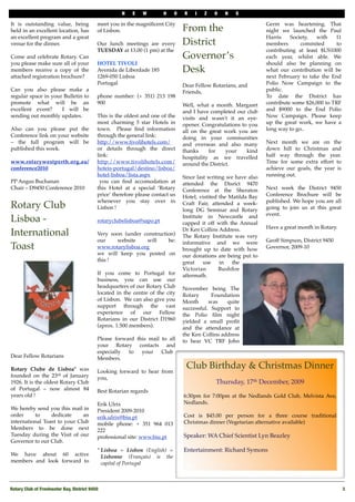 N    E    W         H    O   R    I   Z   O   N   S

It is outstanding value, being              meet you in the magniﬁcent City                                           Germ was heartening. That
held in an excellent location, has          of Lisbon.                              From the                          night we launched the Paul
an excellent program and a great                                                                                      Harris    Society,  with    11
venue for the dinner.                       Our lunch meetings are every            District                          members       commited       to
                                            TUESDAY at 13.00 (1 pm) at the                                            contributing at least $US1000
Come and celebrate Rotary. Can                                                      Governor’s                        each year, whilst able.   We
you please make sure all of your            HOTEL TIVOLI                                                              should also be planning on
members receive a copy of the               Avenida de Liberdade 185                Desk                              what our contribution will be
attached registration brochure?             1269-050 Lisboa                                                           next February to take the End
                                            Portugal                                Dear Fellow Rotarians, and        Polio Now Campaign to the
Can you also please make a                                                          Friends,                          public.
regular space in your Bulletin to           phone number: (+ 351) 213 198                                             To date the District has
promote what will be an                     900                                     Well, what a month. Margaret      contribute some $26,000 to TRF
excellent event?   I will be                                                        and I have completed our club     and $9000 to the End Polio
sending out monthly updates.                This is the oldest and one of the       visits and wasn't   it an eye-    Now Campaign. Please keep
                                            most charming 5 star Hotels in          opener. Congratulations to you    up the great work, we have a
Also can you please put the                 town. Please ﬁnd information            all on the   great work you are   long way to go..
Conference link on your website             through the general link:               doing in your communities
– the full program will be                  http://www.tivolihotels.com/            and overseas and also many        Next month we are on the
published this week.                        or details through the direct           thanks      for    your    kind   down hill to Christmas and
                                            link:                                   hospitality as we travelled       half way through the year.
www.rotarywestperth.org.au/                 http://www.tivolihotels.com/            around the District.              Time for some extra effort to
conference2010                              hoteis-portugal/destino/lisboa/                                           achieve our goals, the year is
                                            hotel-lisboa/lista.aspx                 Since last writing we have also   running out.
PP Angus Buchanan                             you can ﬁnd accomodation at           attended the Disrict 9470
Chair – D9450 Conference 2010               this Hotel at a special ‘Rotary         Conference at the Sheraton        Next week the District 9450
                                            price’ therefore please contact us      Hotel, vistited the Matilda Bay   Conference Brochure will be
                                            whenever you stay over in                                                 published. We hope you are all
Rotary Club                                 Lisbon !
                                                                                    Craft Fair, attended a week-
                                                                                    long DG Seminar and Rotary        going to join us at this great
                                                                                                                      event.
Lisboa -                                    rotaryclubelisboa@sapo.pt
                                                                                    Institute in Newcastle and
                                                                                    capped it off with the Annual
                                                                                    Dr Ken Collins Address.           Have a great month in Rotary.
International                               Very soon (under construction)          The Rotary Institute was very
                                            our         website       will    be:   informative and we were           Geoff Simpson, District 9450
Toast                                       www.rotarylisboa.org                    brought up to date with how       Governor, 2009-10
                                            we will keep you posted on              our donations are being put to
                                            this !                                  great    use    in   the
                                                                                    Victorian       Bushﬁre
                                            If you come to Portugal for             aftermath.
                                            business, you can use our
                                            headquarters of our Rotary Club         November being The
                                            located in the centre of the city       Rotary      Foundation
                                            of Lisbon. We can also give you         Month      was    quite
                                            support through the vast                successful. Support to
                                            experience of our Fellow                the Polio ﬁlm night
                                            Rotarians in our District D1960         yielded a small proﬁt
                                            (aprox. 1.500 members).                 and the attendance at
                                                                                    the Ken Collins address
                                            Please forward this mail to all         to hear VC TRF John
                                            your Rotary contacts and
                                            especially           to your   Club
Dear Fellow Rotarians                       Members.
 
Rotary Clube de Lisboa* was
                                                                                     Club Birthday & Christmas Dinner
                                            Looking forward to hear from
founded on the 23rd of January              you,
1926. It is the oldest Rotary Club                                                               Thursday, 17th December, 2009
of Portugal – now almost 84                 Best Rotarian regards
years old !                                                                         6:30pm for 7:00pm at the Nedlands Gold Club, Melvista Ave,
                                            Erik Ulrix                              Nedlands. 
We hereby send you this mail in             President 2009-2010
order       to     dedicate     an          erik.ulrix@biu.pt                       Cost is $45.00 per person for a three course traditional
international Toast to your Club            mobile phone: + 351 964 013             Christmas dinner (Vegetarian alternative available)
Members to be done next                     222                  
Tuesday during the Visit of our             professional site: www.biu.pt           Speaker: WA Chief Scientist Lyn Beazley 
Governor to our Club.
                                            * Lisboa = Lisbon (English) =           Entertainment: Richard Symons
We have about 60 active                       Lisbonne (Français) is the
members and look forward to                   capital of Portugal



Rotary Club of Freshwater Bay, District 9450!                                                                                                           3
 