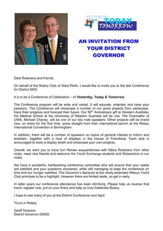 AN INVITATION FROM
                                               YOUR DISTRICT
                                                  GOVERNOR



Dear Rotarians and friends,

On behalf of the Rotary Club of West Perth, I would like to invite you to the last Conference
for District 9450.

It is to be a Conference of Celebration – of Yesterday, Today & Tomorrow.

The Conference program will be wide and varied. It will educate, entertain and raise your
passions. The Conference will showcase a number of our great projects from yesteryear,
trace their progress and forecast their future. Our 50th Anniversary gift to Western Australia,
the Medical School at the University of Western Australia will be one. The Chancellor of
UWA, Michael Chaney, will be one of our key note speakers. Other projects will be brand
new, on show for the first time, some straight from their international launch at the Rotary
International Convention in Birmingham.

In addition, there will be a number of speakers on topics of general interest to inform and
entertain, together with a host of displays in the House of Friendship. Each club is
encouraged to book a display booth and showcase your own projects.

Overall, we want you to have fun! Renew acquaintances with fellow Rotarians from other
clubs, meet new friends and welcome the Youth Exchange students and Rotaractors in our
midst.

We have a wonderful, hardworking conference committee who will ensure that your needs
are satisfied and your questions answered, while still managing to keep the conference on
time and our hunger satisfied. The Governor’s Banquet at the newly extended Hillarys Yacht
Club promises to be a highlight. However there are limited seats, so get in early.

In latter years our conference attendance has been shrinking. Please help us reverse that
trend, register now, put on your finery and help us truly Celebrate Rotary.

I hope to see many of you at the District Conference next April.

Yours in Rotary

Geoff Simpson
District Governor D9450
 