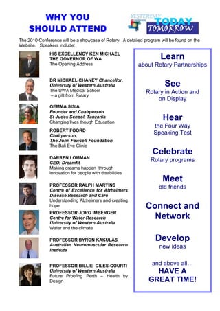 WHY YOU
    SHOULD ATTEND
The 2010 Conference will be a showcase of Rotary. A detailed program will be found on the
Website. Speakers include:
               HIS EXCELLENCY KEN MICHAEL
               THE GOVERNOR OF WA                                    Learn
                                                                      !
               The Opening Address                        about Rotary Partnerships

               DR MICHAEL CHANEY Chancellor,
               University of Western Australia                         See
               The UWA Medical School                         Rotary in Action and
               – a gift from Rotary
                                                                  on Display
               GEMMA SISIA
               Founder and Chairperson
               St Judes School, Tanzania
               Changing lives though Education
                                                                      Hear
                                                                  the Four Way
               ROBERT FOORD
               Chairperson,
                                                                  Speaking Test
               The John Fawcett Foundation
               The Bali Eye Clinic
                                                                 Celebrate
               DARREN LOMMAN
               CEO, Dreamfit
                                                                Rotary programs
               Making dreams happen through
               innovation for people with disabilities
                                                                      Meet
               PROFESSOR RALPH MARTINS                              old friends
               Centre of Excellence for Alzheimers
               Disease Research and Care
               Understanding Alzheimers and creating
               hope                                           Connect and
               PROFESSOR JORG IMBERGER
               Centre for Water Research                        Network
               University of Western Australia
               Water and the climate

               PROFESSOR BYRON KAKULAS                             Develop
               Australian Neuromuscular Research                     new ideas
               Institute


               PROFESSOR BILLIE GILES-COURTI                     and above all…
               University of Western Australia                   HAVE A
               Future Proofing Perth – Health by
               Design                                          GREAT TIME!
 