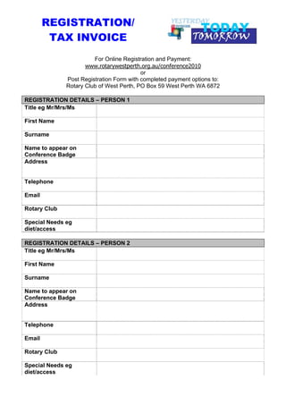 REGISTRATION/
         TAX INVOICE
                        For Online Registration and Payment:
                     www.rotarywestperth.org.au/conference2010
                                          or
              Post Registration Form with completed payment options to:
              Rotary Club of West Perth, PO Box 59 West Perth WA 6872

REGISTRATION DETAILS – PERSON 1
Title eg Mr/Mrs/Ms

First Name

Surname

Name to appear on
Conference Badge
Address


Telephone

Email

Rotary Club

Special Needs eg
diet/access

REGISTRATION DETAILS – PERSON 2
Title eg Mr/Mrs/Ms

First Name

Surname

Name to appear on
Conference Badge
Address


Telephone

Email

Rotary Club

Special Needs eg
diet/access
 