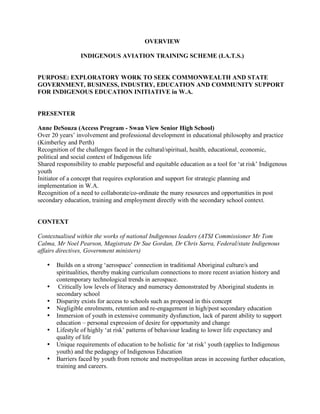 OVERVIEW

                 INDIGENOUS AVIATION TRAINING SCHEME (I.A.T.S.)


PURPOSE: EXPLORATORY WORK TO SEEK COMMONWEALTH AND STATE
GOVERNMENT, BUSINESS, INDUSTRY, EDUCATION AND COMMUNITY SUPPORT
FOR INDIGENOUS EDUCATION INITIATIVE in W.A.


PRESENTER

Anne DeSouza (Access Program - Swan View Senior High School)
Over 20 years’ involvement and professional development in educational philosophy and practice
(Kimberley and Perth)
Recognition of the challenges faced in the cultural/spiritual, health, educational, economic,
political and social context of Indigenous life
Shared responsibility to enable purposeful and equitable education as a tool for ‘at risk’ Indigenous
youth
Initiator of a concept that requires exploration and support for strategic planning and
implementation in W.A.
Recognition of a need to collaborate/co-ordinate the many resources and opportunities in post
secondary education, training and employment directly with the secondary school context.


CONTEXT

Contextualised within the works of national Indigenous leaders (ATSI Commissioner Mr Tom
Calma, Mr Noel Pearson, Magistrate Dr Sue Gordan, Dr Chris Sarra, Federal/state Indigenous
affairs directives, Government ministers)

   •   Builds on a strong ‘aerospace’ connection in traditional Aboriginal culture/s and
       spiritualities, thereby making curriculum connections to more recent aviation history and
       contemporary technological trends in aerospace.
   •    Critically low levels of literacy and numeracy demonstrated by Aboriginal students in
       secondary school
   •   Disparity exists for access to schools such as proposed in this concept
   •   Negligible enrolments, retention and re-engagement in high/post secondary education
   •   Immersion of youth in extensive community dysfunction, lack of parent ability to support
       education – personal expression of desire for opportunity and change
   •   Lifestyle of highly ‘at risk’ patterns of behaviour leading to lower life expectancy and
       quality of life
   •   Unique requirements of education to be holistic for ‘at risk’ youth (applies to Indigenous
       youth) and the pedagogy of Indigenous Education
   •   Barriers faced by youth from remote and metropolitan areas in accessing further education,
       training and careers.
 