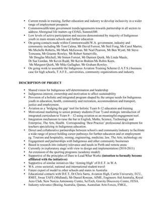 •   Current trends in training, further education and industry to develop inclusivity in a wider
      range of employment prospects
  •   Commonwealth/state government trends/agreements towards partnership in all sectors to
      address Aboriginal life matters eg COAG, Summit300.
  •   Low levels of active participation and success demonstrated by majority of Indigenous
      youth in main stream schools and further education
  •   On-going contacts made within Commonwealth/W.A. government, industry and
      community including Mr Tom Calma, Mr David Forrest, Mr Neil Fong, Ms Carol Martin,
      Ms Michelle Roberts, Mr Mark McGowan, Mr Noel Pearson, Mr Ben Wyatt, Mr Steve
      Tomoana, Mr Graeme Rowley, Mr Robert Somerville,
       Mr Douglas Mitchell, Mr Simon Forrest, Mr Damien Quirk, Ms Linda Maule,
      Dr Sue Gordan, Mr Kevin Rudd, Mr Kevin Brahim/Ms Robin Keen,
       Ms Margaret Quirk, Mr Mike Gallagher, Mr Graham Rowley.
  •   On going work to assemble the Indigenous Aviation Training Scheme (I.A.T.S.) business
      case for high schools, T.A.F.E., universities, community organizations and industry.


DESCRIPTION OF PROJECT

  •   Shared vision for Indigenous self-determination and leadership
  •   Indigenous interest, ownership and motivation to affect sustainability
  •   Provision of a holistic and integrated program shaped by the unique needs for Indigenous
      youth in education, health, community and recreation, accommodation and transport,
      justice and employment.
  •   Aviation as a ‘bridging the gap’ tool for holistic Years 8-12 education and training
  •   Motivational marketing to senior primary students (Year 7) and strategic introduction of
      integrated curriculum to Years 8 – 12 using aviation as an meaningful engagement tool.
  •   Integration mechanism to raise the bar in English, Maths, Science, Technology and
      Enterprise, The Arts, Health. Corresponding ‘Best Practice’ professional development for
      teachers specializing in Indigenous education.
  •   Direct and collaborative partnerships between school/s and community/industry to facilitate
      a wide range of power holding career pathways for further education and or employment
      eg. Tourism and hospitality, mining, engineering, medicine, law, The Arts, technology etc
  •   Engagement and partnerships with Indigenous and other community businesses
  •   Based in research into industry relevance and needs in Perth and remote areas
  •   Currently in exploratory stage with view to design and implementation (2010-2011)
  •   An extension of the sporting programs (academy model)
  •   Supportive of the principles of Dare to Lead/What Works (intention to formally become
      affiliated with the initiatives)
  •   Supportive of similar initiatives like ‘Aiming High’ of D.E.T. in W.A.
  •   WA. cross sectorial, national and international student travel
  •   Future export of model to other schools and states in Australia
  •   Educational contacts with D.E.T, Dr Chris Sarra, Aviation High, Curtin University, ECU,
      RMIT, Swan TAFE (Midland), Mr Daniel Ronzan, AIME, Engineers Aid Australia, Royal
      Aero Club, New Norcia Astronomy Centre, SciTech, Gravity Discovery Centre, FESA.
  •   Industry relevance (Boeing Australia, Qantas, Australian Arm Forces, FMGL,
 