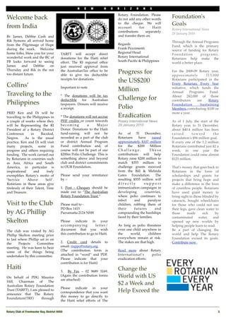 N    E    W        H     O   R   I   Z   O    N   S

                                                                                   Rotary Foundation. Please
Welcome back                                                                       do not add any other words
                                                                                                                   Foundation's
from India
                                                                                   to the cheque. We will          Goals
                                                                                   account       for   Haiti
                                                                                                                   Rotary International News
                                                                                   contributions    separately
                                                                                                                   28 January 2010 
Br. James, Debbie Cash and                                                         and transfer them on. 
Rik Symons all arrived home                                                                                        Through the Annual Programs
from the Pilgrimage of Hope                                                        Regards
                                                                                                                   Fund, which is the primary
during the week.   Welcome                                                         Frank Pezzimenti
                                                                                                                   source of funding for Rotary
home folks, bless you for your             TARFT will accept direct                Regional Head
                                                                                                                   Foundation         programs,
wonderful work and the RC of               donations for the Haiti relief          Rotary International
                                                                                                                   Rotarians help make the
FB looks forward to seeing                 effort. The RI regional ofﬁce           South Paciﬁc & Philippines
                                                                                                                   world a better place. 
James     and     Debbie    on             just received approval from
Thursday and Rik in the not
too distant future.
                                           the AustralianTax ofﬁce to be
                                           able to give tax deductible
                                                                                   Progress for                    For the 2008-09 Rotary year,
                                                                                                                   approximately         313,000
                                           receipts for donations. 
                                            
                                                                                   the US$200                      Rotarians participated in the
Collins’                                   Important to note
                                                                                                                   Every Rotarian, Every Year

                                                                                   Million                         initiative, which funds the
                                                                                                                   Annual      Programs    Fund.
Traveling to the                           * The donations will be tax                                             About 242,000 of those
                                           deductible     for   Australian         Challenge for                   contributors     are   Rotary
Philippines                                taxpayers. Donors will receive                                          Foundation         Sustaining
                                           a receipt.                              Polio                           Members contributing $100 or
PRID Ken and Di will be                                                                                            more a year. 
travelling to the Philippines in           * The donations will not accrue         Eradication
a couple of weeks where they               PHF credits or count towards            Rotary International News       As of 1 July, the start of the
will be Representing the RI                becoming          a     Major           29 January 2010                 Rotary year, to 31 December,
President at a Rotary District             Donor. Donations to the Haiti                                           about $40.4 million has been
Conference       in     Bacolod,           fund-raising will not be                As     of   31    December,     raised       toward        the
Negros.   As is the usual                  recorded as a part of the club          Rotarians     have     raised   Foundation's $96 million goal.  
practice, Ken and Di will visit            or district Annual Program              approximately $107 million      If every one of the 1.2 million
many projects, some in                     Fund contribution and, of               for    the   $200     Million   Rotarians contributed just $2 a
progress and others requiring              course will not be part of our          Challenge.           These      week, in one year the
funding.  The work carried out             $200m Polio Challenge. This is          contributions will help         Foundation could raise almost
by Rotarians in countries such             something above and beyond              Rotary raise $200 million to    $125 million. 
as Asia, Africa and South                  club and district commitments           match $355 million in
America, in particular is                  to OUR Foundation.                      challenge grants received       That's money that goes back to
inspirational      and      truly                                                  from the Bill & Melinda         Rotarians in the form of
exempliﬁes Rotary’s motto of               Please send your remittance             Gates Foundation. The           scholarships and grants for
‘Service       Above        Self’.         by :-                                   resulting $555 million will     projects that bring hope and
Rotarians in these areas give                                                      directly          support       make a difference in the lives
tirelessly of their Talent, Time           1. Post - Cheques should be             immunization campaigns in       of countless people. Rotarians
and Treasure.                              made out to “The Australian             developing        countries,    have used grant money to
                                           Rotary Foundation Trust “               where polio continues to        bring sight to those blinded by
                                                                                   infect     and      paralyze    cataracts, bought wheelchairs
Visit to the Club                          Please mail to -                        children, robbing them of       for those who could not use
                                           PO Box 1415                             their      futures       and    their legs, gave clean water to
by AG Phillip                              Parramatta 2124 NSW                     compounding the hardships       those      made      sick    by
                                                                                   faced by their families.        contaminated      water,   and
Skelton                                    Please   indicate     in    your                                        opened up new worlds by
                                           accompanying            letter/         As long as polio threatens      helping people learn to read. 
The club was visited by AG                 document that you wish                  even one child anywhere in      Be a part of changing the
Phillip Skelton meeting prior              this contribution to go to Haiti.       the     world,       children   world and help The Rotary
to last where Phillip sat in on                                                    everywhere remain at risk.      Foundation exceed its goals.
the     Projects    Committee              2. Credit card details to               The stakes are that high.       Contribute now .
meeting.  He was keen to hear              email: risppo@rotary.org   
some of the things being                   (The   contribution form is             Read more about Rotary
undertaken by this committee.              attached in “word” and PDF.             International's      polio
                                           Please indicate that your               eradication efforts.
                                           contribution is for Haiti) 
Haiti                                                                              Change the
                                           3.   By Fax – 02 9689 3169.
On   behalf of PDG Maurice
                                           (Again the contribution forms           World with US
                                           are attached) 
Hill,   Chairman     of   The
Australian Rotary Foundation
                                                                                   $2 a Week and
                                           Please   indicate     in   your
Trust (TARFT), I am pleased to
                                           correspondence that you want            Help Exceed the
announce that   The Rotary
                                           this money to go directly to
Foundation(TRF)       through
                                           the Haiti relief efforts of The


Rotary Club of Freshwater Bay, District 9450!                                                                                                     3
 