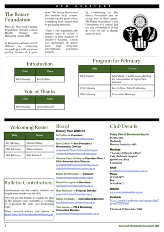 N    E   W         H   O    R    I     Z     O   N   S

                                     from The Rotary Foundation           By contributing to The
The Rotary                           that beneﬁts local farmers.          Rotary Foundation you are

Foundation                           Farmers use the grant to buy
                                     everything from animal feed
                                                                          taking part in these grants.
                                                                          The Rotary Foundation is our
                                     to packaging materials.              Foundation; it is critical that
Week 31: This week’s Rotary                                               we take ownership of it and
Foundation Thought is about          There is one stipulation, the        do what we can to change
Health,    Hunger       and          farmers have to donate a             and save lives.
Humanity Grants (3H).                portion of their products to
                                     children’s hospital, schools
In Romania orphaned and ill          and orphanages. 3H grants
children   are    consuming          fund      large    long-term
donated eggs, milk, meat and         international,    grassroots
poultry because of a grant           projects.


                                                                                    Program for February
                    Introduction
                                                                                   Date                                Details
                 Date                 Name
                                                                     4th February                      John Masili - Health issues affecting
          4th February       Ken Collins                                                               the communities of Papua New
                                                                                                       Guninea

                                                                     11th February                     Ken Collins - Polio Eradication
                  Vote of Thanks                                     18th February                     Committee Meetings
                 Date                 Name


          4th February       Donna Bicknell




     Welcoming Roster                         Board                                                Club Details
                                              Rotary Year 2009-10
      Date                  Name              Di Collins — President                               Rotary Club of Freshwater Bay Inc.
                                              president@rotaryfreshwaterbay.org.au                 PO Box 168,
                                                                                                   Nedlands,
 4th February       Warren Milner             Ken Collins — Vice President /                       Western Australia, 6909
                                              Membership Director
 11th February      Blaise Johnson            vicepresident@rotaryfreshwaterbay.org.au             Meetings
                                              membership@rotaryfreshwaterbay.org.au                Thursday 5:45pm to 6:45pm
 18th February      Rob Rohrlach                                                                   Cafe, Bethesda Hospital
                                              Simone Carot Collins — President Elect /             Queenslea Drive
                                              Club Administration Director
                                                                                                   Claremont
                                              presidentelect@rotaryfreshwaterbay.org.au
                                              clubadmin@rotaryfreshwaterbay.org.au                 Email
                                                                                                   president@rotaryfreshwaterbay.org.au
                                              Rajah Senitharajah — Treasurer                       Phone 
                                              treasurer@rotaryfreshwaterbay.org.au                 08 9385 0471
                                                                                                   Fax
Bulletin Contributions                        Daniel Forsdyke — Secretary
                                              secretary@rotaryfreshwaterbay.org.au
                                                                                                   08 9385 0472

                                                                                                   Website
Contributions for the weekly bulletin are     Rob Rohrlach — Projects Director
                                                                                                   www.rotaryfreshwaterbay.org.au
sought from members of the club.              projects@rotaryfreshwaterbay.org.au
Why not use the bulletin to update the club                                                        Facebook
                                              Claire Forsdyke — International Director
on the projects your committee is working                                                          http://www.facebook.com/group.php?
                                              foundation@rotaryfreshwaterbay.org.au
on or promote the clubs next fundraising                                                           gid=47737002646
event.                                        Toni James — PR & Marketing
                                              Committee Director                                   Chartered 19 December 2008
Please forward articles and photos to
daniel.forsdyke@rotaryfreshwaterbay.org.au    publicrelations@rotaryfreshwaterbay.org.au




4!                                                                                                           Rotary Club of Freshwater Bay, District 9450
 
