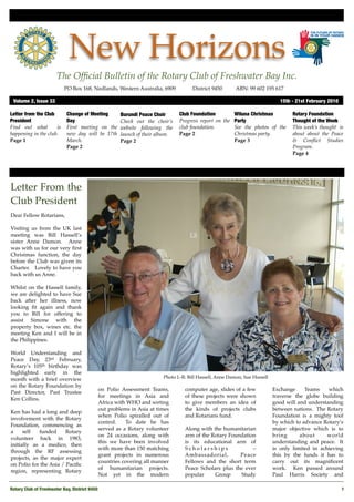 New Horizons
                       The Ofﬁcial Bulletin of the Rotary Club of Freshwater Bay Inc.
                           PO Box 168, Nedlands, Western Australia, 6909 !          District 9450!      ABN: 99 602 195 617

 Volume 2, Issue 33"                                                                                                         15th - 21st February 2010

Letter from the Club        Change of Meeting        Burundi Peace Choir      Club Foundation        Wiluna Christmas             Rotary Foundation
President                   Day                      Check out the choir’s    Progress report on the Party                        Thought of the Week
Find out what        is     First meeting on the     website following the    club foundation.       See the photos of the        This week’s thought is
happening in the club.      new day will be 17th     launch of their album.   Page 2                 Christmas party.             about about the Peace
Page 1                      March.                   Page 2                                          Page 3                       & Conﬂict Studies
                            Page 2                                                                                                Program.
                                                                                                                                  Page 4




Letter From the
Club President
Dear Fellow Rotarians,

Visiting us from the UK last
meeting was Bill Hassell’s
sister Anne Damon. Anne
was with us for our very ﬁrst
Christmas function, the day
before the Club was given its
Charter. Lovely to have you
back with us Anne.

Whilst on the Hassell family,
we are delighted to have Sue
back after her illness, now
looking ﬁt again and thank
you to Bill for offering to
assist Simone with the
property box, wines etc. the
meeting Ken and I will be in
the Philippines.

World Understanding and
Peace Day, 23rd February,
Rotary’s 105th birthday was
highlighted early in the
                                                                       Photo L-R: Bill Hassell, Anne Damon, Sue Hassell
month with a brief overview
on the Rotary Foundation by
                                            on Polio Assessment Teams,          computer age, slides of a few             Exchange     Teams    which
Past Director, Past Trustee
                                            for meetings in Asia and            of these projects were shown              traverse the globe building
Ken Collins.
                                            Africa with WHO and sorting         to give members an idea of                good will and understanding
                                            out problems in Asia at times       the kinds of projects clubs               between nations. The Rotary
Ken has had a long and deep
                                            when Polio spiralled out of         and Rotarians fund.                       Foundation is a mighty tool
involvement with the Rotary
                                            control.    To date he has                                                    by which to advance Rotary’s
Foundation, commencing as
                                            served as a Rotary volunteer        Along with the humanitarian               major objective which is to
a     self   funded     Rotary
                                            on 24 occasions, along with         arm of the Rotary Foundation              bring      about      world
volunteer back in 1983,
                                            this we have been involved          is its educational arm of                 understanding and peace. It
initially as a medico, then
                                            with more than 150 matching         Scholarships               –              is only limited in achieving
through the RF assessing
                                            grant projects in numerous          Ambassadorial,        Peace               this by the funds it has to
projects, as the major expert
                                            countries covering all manner       Fellows and the short term                carry out its magniﬁcent
on Polio for the Asia / Paciﬁc
                                            of humanitarian projects.           Peace Scholars plus the ever              work. Ken passed around
region, representing Rotary
                                            Not yet in the modern               popular     Group     Study               Paul Harris Society and

Rotary Club of Freshwater Bay, District 9450!                                                                                                            1
 