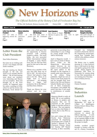 New Horizons
                       The Ofﬁcial Bulletin of the Rotary Club of Freshwater Bay Inc.
                           PO Box 168, Nedlands, Western Australia, 6909 !          District 9450!     ABN: 99 602 195 617

 Volume 2, Issue 40	                                                                                                          5th - 11th April 2010

Letter from the Club        Manna Industries         Outbound and Inbound    Guest Speakers            Time is Right to End   Rotary Foundation
President                   Launch                   GSE Meetings            Glen Kinross & Ralph      Polio Now              Thought of the Week
Find out what is            Details   of      this   Both GSE teams to       Martins to speak at the   New tools to ﬁght      This week’s thought is
happening around the        important      project   visit RC Freshwater     club.                     Polio.                 about doors for those in
club.                       launch.                  Bay.                    Page 2                    Page 2                 need.
Page 1                      Page 1                   Page 2                                                                   Page 4




                                            many years which gave him           generosity in providing three        Principal     Joe   Dellaposta
Letter From the                             the opportunity to become           scholarships to your College         emailed to thank the club for
                                            involved    with    teaching        for young people from D.             the magnifying microscopes,
Club President                              English to adults. The result       1640 in Normandy.                    saying how valuable they
                                            being the very successful                                                will be to the addition of their
Dear Fellow Rotarians,                      Milner International College        April is Magazine month. I           science resources.
                                            of English, a career Warren         have sent an article to Rotary
Ken joins me in wishing each                loves and one that has been         Down       Under      on    the      The Rotary year is rapidly
of you a very Happy and safe                good for him and to him and         Magnifying         Microscope        drawing to a close however
Easter weekend.                             Rosemary.                           project, however, do not             there is still much to be done
                                                                                expect it to be published in         and April is going to be a full
The last meeting for March                  Warren was a member of the          the April edition as the             month. Please support our
brought us the Life and                     very ﬁrst GSE Team out of           deadline for the magazine is         Outbound GSE Team to
Times of our member Warren                  WA in 1967. He told us how          usually quite some time prior        Normandy by coming along
Milner. We all ﬁnd hearing                  ‘chance’ had played a huge          to     the    edition    being       to hear their presentation at
more about our members                      part in his life. Many of us        published. Rajah has sent an         our meeting next Thursday.
very interesting and Warren                 might     term     it  ‘divine      article on the book project he       Yours in Rotary Service,
was no exception. Born and                  providence’.      All bringing      and Jes brought back from
brought up in the local                     about      a    happy      and      India to the Post and Western        Di Collins
vicinity, he happened upon                  productive life to the Milners      Suburbs Weekly and we hope           Charter President
his career, a posting to Collie             and their three children.           one of these Community
where he met his lovely wife                                                    newspapers will publish the
Rosemary, lived abroad for                  Thank you Warren for your           article and that it will result      Manna
                                            address  and   for   your           in contributions of suitable
                                                                                 books.                              Industries
                                                                                 Magazine Month is really all        Launch
                                                                                 about ‘PR’ so any publicity
                                                                                 on Rotary, its projects and         This is ﬁnally set for
                                                                                 programs that can be                Wednesday, 21st April at
                                                                                 promoted to the general             2.30pm    at    Maddington
                                                                                 public is what the exercise is      Primary School, Albany Hwy,
                                                                                 all about. The vast majority        Maddington.
                                                                                 have no idea what Rotary is
                                                                                 or does, that is why PR is so       Interested     members    are
                                                                                 important.                          welcome to attend the
                                                                                                                     Ofﬁcial Opening.     A club
                                                                                 Ken and I, along with Alan          visit will be arranged on one
                                                                                 Rourke from Watercorp               of our meeting nights so that
                                                                                 presented 30 magnifying             all members are able to view
                                                                                 microscopes and a couple of         the project in depth.
                                                                                 Teacher’s Manuals to the
                                                                                 Claremont Primary School            Another excellent project
                                                                                 last Tuesday (30th March)           brought to fruition with the
                                                                                 morning at their Assembly.          aid of a Rotary Foundation
                           Photo: Warren Milner (Centre)

Rotary Club of Freshwater Bay, District 9450
                                                                                                         1
 