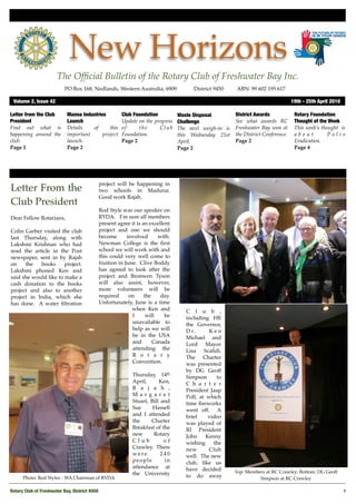 New Horizons
                       The Ofﬁcial Bulletin of the Rotary Club of Freshwater Bay Inc.
                           PO Box 168, Nedlands, Western Australia, 6909 !           District 9450!    ABN: 99 602 195 617

 Volume 2, Issue 42	                                                                                                             19th - 25th April 2010

Letter from the Club        Manna Industries          Club Foundation          Waste Disposal         District Awards             Rotary Foundation
President                   Launch                    Update on the progress   Challenge              See what awards RC          Thought of the Week
Find out what is            Details   of      this    of     the      Club     The next weigh-in is   Freshwater Bay won at       This week’s thought is
happening around the        important      project    Foundation.              this Wednesday 21st    the District Conference.    about          Polio
club.                       launch.                   Page 2                   April.                 Page 2                      Eradication.
Page 1                      Page 2                                             Page 2                                             Page 4




                                            project will be happening in
Letter From the                             two schools in Madurai.
                                            Good work Rajah.
Club President
                                            Rod Style was our speaker on
Dear Fellow Rotarians,                      RYDA. I’m sure all members
                                            present agree it is an excellent
Colin Garber visited the club               project and one we should
last Thursday, along with                   become       involved      with.
Lakshmi Krishnan who had                    Newman College is the ﬁrst
read the article in the Post                school we will work with and
newspaper, sent in by Rajah                 this could very well come to
on    the   books      project.             fruition in June. Clive Boddy
Lakshmi phoned Ken and                      has agreed to look after the
said she would like to make a               project and Bronwen Tyson
cash donation to the books                  will also assist, however,
project and also to another                 more volunteers will be
project in India, which she                 required      on     the    day.
has done. A water ﬁltration                 Unfortunately, June is a time
                                                           when Ken and           C l u b ,
                                                           I      will    be      including HE
                                                           unavailable to         the Governor,
                                                           help as we will        D r.      Ken
                                                           be in the USA          Michael and
                                                           and       Canada       Lord Mayor
                                                           attending the          Lisa Scaﬁdi.
                                                           R o t a r y            The Charter
                                                           Convention.            was presented
                                                                                  by DG Geoff
                                                           Thursday, 14th         Simpson      to
                                                           April,      Ken,       C h a r t e r
                                                           R a j a h ,            President Jaap
                                                           M a rg a re t          Poll, at which
                                                           Stuart, Bill and       time ﬁreworks
                                                           Sue      Hassell       went off. A
                                                           and I attended         brief     video
                                                           the     Charter        was played of
                                                           Breakfast of the       RI President
                                                           new      Rotary        John     Kenny
                                                           Club          of       wishing     the
                                                           Crawley. There         new       Club
                                                           were         240       well. The new
                                                           people        in       club, like us
                                                           attendance at          have decided
                                                           the University                             Top: Members at RC Crawley; Bottom: DG Geoff
      Photo: Rod Styles - WA Chairman of RYDA                                     to do away                    Simpson at RC Crawley

Rotary Club of Freshwater Bay, District 9450
                                                                                                             1
 