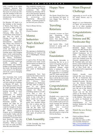 N    E    W       H     O   R   I    Z   O    N    S

with a number of so called        This weekend a number of us
‘traditions’, however, they       will be attending the District        Happy New                                  Waist Disposal
cut back to the bone so much      Conference.       WA      Chief
that none of us had any idea      Scientist Lyn Beazley will be         Year                                       Challenge
who the members of the new        one of the Keynote Speakers
club were as there were no        and she told us that she will         The Hindu (Tamil) New Year                 Apparently we are 6th on the
introductions, list of Charter    be      p ro m o t i n g    our       was Thursday, 14th April.  A               list which Simone says is
members, etc.                     Magnifying           Microscope       very Happy New Year to                     very good.
                                  project. A fantastic project in       Rajah and Jes.
On Monday, 19th April, it is      our ﬁrst full year of Service.                                                   Weigh in is next Wednesday
the birthday of the founder                                                                                        21st April.  It’s not too late to
of Rotary, Paul Harris, who       Yours in Rotary Service,              Traveling                                  join in so other members
was born in 1868, in Racine,                                                                                       please see Simone or Daniel.
Wisconsin.       On a cold        Di Collins                            Rotarians
winter’s     day     on    23rd   Charter President
February, 1905, when he                                                 Currently overseas we have
                                                                                                                   Congratulations
invited three of his friends to
join him for lunch in             Manna                                 Jane    Armstrong,    Clive                to Daniel,
                                                                        Boddy, Debbie Cash, Br.
Chicago, I’m sure he never
envisaged       the     mighty    Industries                            James, Toni James, Blaise                  Simone and RC
                                                                        Johnson and Peter Symons.
International     organisation                                                                                     Freshwater Bay
that Rotary has evolved to        ‘Kid’s Kitchen’                       Safe travels folks.   Look
today. Rotary has made a                                                forward to seeing each of                  This weekend members Rob,
signiﬁcant impact on the          Project                               you on your return.                        Elizabeth,    Rajah,    Claire,
world and truly has the                                                                                            Daniel, Sue, Bill, Simone, Ken
power to be a mighty force in     The opening is scheduled for                                                     and Di   attended the last
creating peace and bringing       Wednesday, 21st April at 2.30         Club                                       District Conference for D.
about world understanding.        pm at Maddington Primary                                                         9450.     Our Director Elect
Just look at the programs of
the    Rotary      Foundation.
                                  School.                               Foundation                                 Stuart and Adrienne Heal
                                                                                                                   from New Zealand were the 
Every one of them is geared       A card to Pres. Di from Bev           Pres. Kerry McAuliffe is                   Personal representatives of
toward education, improving       and John Lowe reads ‘words            reviewing this for us as it                RI President John and June
health,      uplifting     the    cannot express our thanks for         seems to be going on and on.               Kenny at the Conference and
downtrodden and building          the      contribution    that         Apparently the ATO have                    Stuart did his job well.  The
bridges of friendship around      yourselves and your club              requested changes which                    RC of West Perth did a
the world. We should all feel     have made to Maddington               Kerry is looking into.   The               professional job in organising
very proud to be Rotarians        school’.                              Solicitor who is overseeing                the Conference.
and to be a part of changing
                                                                        the application is on holiday
people’s lives.                   Arrangements have been                until 27th April and the time              District    Awards       were
                                  made for the Club to visit the        line she has provided shows                reduced this year however,
Our Australian Past world         ‘Kid’s Kitchen’ Project at            that it will be the end of July            the RC of Freshwater Bay
President who has been in         Maddington Primary School,            at the earliest before we have             came away with two of the
the media in recent weeks         1951       Albany       Hwy,          a positive result.                         handful of awards.  The ﬁrst
will also celebrate a birthday    Maddington on Wednesday,                                                         was the District Bulletin
on Monday 19th April. Sir         19th May, 2010 at 6.00pm in                                                      Award.  We knew it was the
Clem Renouf will be 89 and        place     of   our    regular         Congratulations                            best bulletin in the District,
he single handedly changed        Committee meetings.  We can                                                      now the rest of the District
the face of Rotary from clubs     organise for Pizzas or                Elizabeth and                              know also.   The second
looking inwardly at small
projects    in    their    own
                                  something similar to eat after
                                  we’ve had a tour of
                                                                        Graeme                                     Award was for the best
                                                                                                                   article in the Rotary Down
communities      to     looking   inspection of the project and                                                    Under Magazine from a Club
globally at large projects        learnt of the work that is            Elizabeth won a pass to the
                                                                                                                   in the District.  This went to
through what he termed 3H -       being carried out there by            Fairbridge      Festival     last
                                                                                                                   an article on ‘Facebook’ by
Health,       Hunger       and    Manna.   We will require              weekend so she and Graeme
                                                                                                                   Simone.             Heartfelt
Humanity projects.          All   pretty ﬁrm numbers before             were unable to join us for our
                                                                                                                   congratulations      to   our
projects too large for an         this visit so please put the          social evening last Saturday
                                                                                                                   fantastic Bulletin Ed. Daniel
individual club to tackle         date in your diary, along             night.   Earlier in the year
                                                                                                                   and PE Simone.
could be brought to fruition      with all the other very               they       also        received
with the aid of funds from        important happenings in the           recognition        for      their
the     Rotary     Foundation                                           EmbroidMe business and                     Watch the new Rotary
                                  club in the coming months.
Projects up to US500,000.00       Once again, all partners are          this will result in a trip to the          Minute video
were funded. Sadly, with the      welcome.                              USA for the Bains. 
recent changes to the Rotary                                                                                       Check out Rotary Minute
Foundation, 3 H Grants have                                             Congratulations       on   both            and other Rotary
been dissolved. Clem also         Club Assembly                         counts!                                    International videos on RI’s
was the Godfather behind                                                                                           own YouTube channel at:
PolioPlus. What an impact                                                                                          http://www.youtube.com/
                                  A Club Assembly has been
two men can make and they                                                                                          user/RotaryInternational
                                  scheduled for 26th May.
share the same birth date.
                                   


2
                                                                                                          Rotary Club of Freshwater Bay, District 9450
 