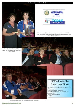 N    E    W         H    O      R   I   Z   O   N   S




                                                                             Below: Back row - Jim, Devi, Josclyn & Kylie from the Outbound GSE Team.
                                                                             Front Row: Adnan, Sarah, Sebastien & Vanessa from the Inbound GSE Team.
                                                                                                     At the District Conference.




  Above: Di with the District Bulletin
Award and Simone with the District RDU
            article award




                                                                                                            RC Freshwater Bay
                                                                                                            Changeover Dinner
                                                                                                    The ﬁrst Changeover Dinner of the Rotary Club
                                                                                                    of Freshwater Bay. 
                                                                                                    When: Thursday, 1st July, 2010. 
                                                                                                    Venue: Nedlands Golf Club, Melvista Ave,
                                                                                                    Nedlands 6009. 
                                                                                                    Time: 6:30pm for 7:00pm. 
                                                                                                    Cost: $45


                  Above:Rob, Daniel, Claire and Simone at the District Conference


Rotary Club of Freshwater Bay, District 9450
                                                                                                           3
 