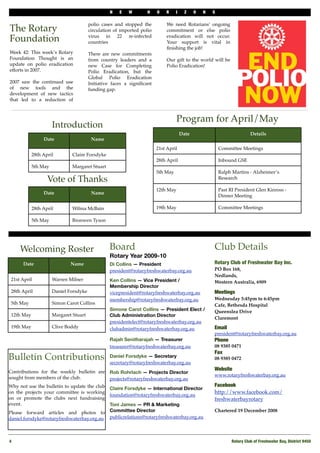 N    E   W        H    O   R     I     Z    O   N   S

                                        polio cases and stopped the          We need Rotarians’ ongoing
The Rotary                              circulation of imported polio        commitment or else polio

Foundation                              virus in 22 re-infected
                                        countries
                                                                             eradication will not occur.
                                                                             Your support is vital in
                                                                             ﬁnishing the job!
Week 42: This week’s Rotary             There are new commitments
Foundation Thought is an                from country leaders and a           Our gift to the world will be
update on polio eradication             new Case for Completing              Polio Eradication!
efforts in 2007.                        Polio Eradication, but the
                                        Global Polio Eradication
2007 saw the continued use              Initiative faces a signiﬁcant
of new tools and the                    funding gap.
development of new tactics
that led to a reduction of



                                                                                  Program for April/May
                      Introduction
                                                                                      Date                               Details
                 Date                    Name
                                                                        21st April                       Committee Meetings
            28th April         Claire Forsdyke
                                                                        28th April                       Inbound GSE
            5th May            Margaret Stuart
                                                                        5th May                          Ralph Martins - Alzheimer’s
                   Vote of Thanks                                                                        Research

                                                                        12th May                         Past RI President Glen Kinross -
                 Date                    Name
                                                                                                         Dinner Meeting

            28th April         Wilma McBain                             19th May                         Committee Meetings

            5th May            Bronwen Tyson




     Welcoming Roster                            Board                                               Club Details
                                                 Rotary Year 2009-10
      Date                    Name               Di Collins — President                              Rotary Club of Freshwater Bay Inc.
                                                 president@rotaryfreshwaterbay.org.au                PO Box 168,
                                                                                                     Nedlands,
 21st April           Warren Milner              Ken Collins — Vice President /                      Western Australia, 6909
                                                 Membership Director
 28th April           Daniel Forsdyke            vicepresident@rotaryfreshwaterbay.org.au            Meetings
                                                 membership@rotaryfreshwaterbay.org.au               Wednesday 5:45pm to 6:45pm
 5th May              Simon Carot Collins                                                            Cafe, Bethesda Hospital
                                                 Simone Carot Collins — President Elect /            Queenslea Drive
 12th May             Margaret Stuart            Club Administration Director
                                                                                                     Claremont
                                                 presidentelect@rotaryfreshwaterbay.org.au
 19th May             Clive Boddy                clubadmin@rotaryfreshwaterbay.org.au                Email
                                                                                                     president@rotaryfreshwaterbay.org.au
                                                 Rajah Senitharajah — Treasurer                      Phone 
                                                 treasurer@rotaryfreshwaterbay.org.au                08 9385 0471
                                                                                                     Fax
Bulletin Contributions                           Daniel Forsdyke — Secretary
                                                 secretary@rotaryfreshwaterbay.org.au
                                                                                                     08 9385 0472

                                                                                                     Website
Contributions for the weekly bulletin are        Rob Rohrlach — Projects Director
                                                                                                     www.rotaryfreshwaterbay.org.au
sought from members of the club.                 projects@rotaryfreshwaterbay.org.au
Why not use the bulletin to update the club                                                          Facebook
                                                 Claire Forsdyke — International Director
on the projects your committee is working                                                            http://www.facebook.com/
                                                 foundation@rotaryfreshwaterbay.org.au
on or promote the clubs next fundraising                                                             freshwaterbayrotary
event.                                           Toni James — PR & Marketing
Please forward articles and photos to            Committee Director                                  Chartered 19 December 2008
daniel.forsdyke@rotaryfreshwaterbay.org.au       publicrelations@rotaryfreshwaterbay.org.au



4
                                                                                                             Rotary Club of Freshwater Bay, District 9450
 