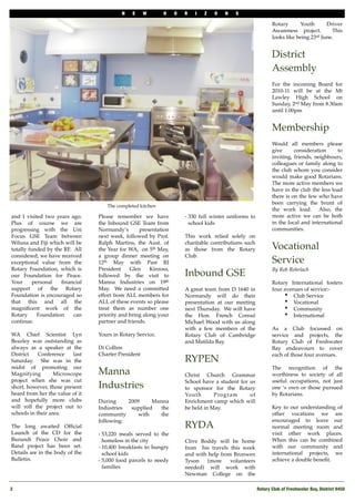 N   E     W      H     O   R   I   Z   O   N   S

                                                                                                             Rotary      Youth       Driver
                                                                                                             Awareness project.   This
                                                                                                             looks like being 23rd June.
                                                                                                              

                                                                                                             District
                                                                                                             Assembly
                                                                                                             For the incoming Board for
                                                                                                             2010-11 will be at the Mt
                                                                                                             Lawley High School on
                                                                                                             Sunday, 2nd May from 8.30am
                                                                                                             until 1.00pm
                                                                                                              

                                                                                                             Membership
                                                                                                             Would all members please
                                                                                                             give      consideration     to
                                                                                                             inviting, friends, neighbours,
                                                                                                             colleagues or family along to
                                                                                                             the club whom you consider
                                                                                                             would make good Rotarians. 
                                                                                                             The more active members we
                                                                                                             have in the club the less load
                                                                                                             there is on the few who have
                                                                                                             been carrying the brunt of
                                    The completed kitchen
                                                                                                             the work load.   Also, the
and I visited two years ago.     Please remember we have              - 330 full winter uniforms to          more active we can be both
Plus of course we are            the Inbound GSE Team from              school kids                          in the local and international
progressing with the Uni         Normandy’s       presentation                                               communities.
Focus GSE Team between           next week, followed by Prof.         This work relied solely on
Wiluna and Fiji which will be    Ralph Martins, the Aust. of          charitable contributions such
totally funded by the RF. All    the Year for WA, on 5th May,         as those from the Rotary               Vocational
considered, we have received     a group dinner meeting on            Club.
exceptional value from the       12th May with Past RI                                                       Service
Rotary Foundation, which is      President    Glen     Kinross,                                              By Rob Rohrlach
our Foundation for Peace.        followed by the visit to             Inbound GSE
Your      personal   ﬁnancial    Manna Industries on 19th                                                    Rotary International fosters
support of the Rotary            May. We need a committed             A great team from D 1640 in            four avenues of service:-
Foundation is encouraged so      effort from ALL members for          Normandy will do their                      • Club Service
that this and all the            ALL of these events so please        presentation at our meeting                 • Vocational
magniﬁcent work of the           treat them as number one             next Thursday.  We will have                • Community
Rotary      Foundation    can    priority and bring along your        the Hon. French Consul                      • International
continue.                        partner and friends.                 Michael Wood with us along
                                                                      with a few members of the              As a Club focussed on
WA Chief Scientist Lyn           Yours in Rotary Service,             Rotary Club of Cambridge               service and projects, the
Beazley was outstanding as                                            and Matilda Bay.                       Rotary Club of Freshwater
always as a speaker at the       Di Collins                                                                  Bay endeavours to cover
District    Conference    last   Charter President                                                           each of those four avenues.
Saturday. She was in the                                              RYPEN
midst of promoting our                                                                                       The recognition of the
Magnifying         Microscope    Manna                                Christ Church Grammar                  worthiness to society of all
project when she was cut                                              School have a student for us           useful occupations, not just
short, however, those present    Industries                           to sponsor for the Rotary              one ‘s own or those pursued
heard from her the value of it                                        Youth       Program       of           by Rotarians.
and hopefully more clubs         During     2009     Manna            Enrichment camp which will
will roll the project out to     Industries  supplied   the           be held in May.                        Key to our understanding of
schools in their area.           community      with    the                                                  other vocations we are
                                 following:                                                                  encouraged to leave our
The long awaited Ofﬁcial                                              RYDA                                   normal meeting room and
Launch of the CD for the         - 53,220 meals served to the                                                visit other work places.
Burundi Peace Choir and            homeless in the city               Clive Boddy will be home               When this can be combined
Band project has been set.       - 10,400 breakfasts to hungry        from   his travels this week           with our community and
Details are in the body of the     school kids                        and with help from Bronwen             international projects, we
Bulletin.                        - 5,000 food parcels to needy        Tyson    (more     volunteers          achieve a double beneﬁt.
                                   families                           needed) will work with
                                                                      Newman College on the

2!                                                                                                    Rotary Club of Freshwater Bay, District 9450
 