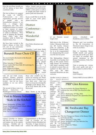 N    E   W        H     O   R   I   Z   O    N   S

Over the next three months we              follow.  Linney’s put on a very
will be taking at least three              professional event with drinks,
vocational visits.                         nibbles, a door prize as well as
                                           an insight into their world of
The ﬁrst of these is to support            pearls, gold and diamonds.
the    work      of     ASeTTS.
Professionals        in     this           If you would like to invite the
organisation provide services              Club to your work place,
to     people       who      are           please contact me.
humanitarian entrants or are
from     a     refugee     type
background and who have                    District
experienced torture or trauma
in their country of origin,                Conference -
during their ﬂight to Australia,
or while in detention. Their               What a
work in helping the Burundi
Peace    Choir     help    their           Wonderful                              of our Districts     second        metro,     wheatbelt      and 
members settle in Perth has
                                                                                  largest club.                      Kimberley ones to follow.
inspired many of us.                       Success
                                                                                  Well done to the  30 Rotary        Margaret and I are travelling
We have been invited to the
                                           Dear Fellow Rotarians and              Clubs, 3 Rotaract Clubs and        to the RI Convention in
Choir’s release of their ﬁrst
                                           Friends,                               our Mt Lawley Interact             Montreal in June, I hope to see
CD, one of our community
                                                                                  Club on achieving a RI             some of you there.
service projects this year.
                                     Yesterday I said many thank                  Presidential Citation. DGN
                                                     you's, today I               Liz is to be congratulated         May is Australian Rotary
  Burundi Peace Choir CD                             have
                                                     many
                                                                 sent
                                                                more
                                                                                  for championing this award
                                                                                  over the last two years.
                                                                                                                     Health month and getting
                                                                                                                     near the end of the year. Time
                                                     and tomorrow                                                    for Club's to consider their
You are invited to the launch of the Burundi         I will send                  The Metropolitan District          annual donations to the
Peace Choir CD.                                      even more. So                Assembly is on Sunday, 2nd         Rotary Foundation, Polio Plus
                                                     many people                  May   at Mt Lawley Senior          and ARH.
When: Saturday, 1st May, 2010.                       to thank   for               High School. All incoming
Venue: Leederville Town Hall, 84 Cambridge St,       s u c h         a            club board   members   need        Time is running out - review
West Leederville.                                    wonderful                    to attend to ensure they are       this year's goals and put a
Time: 2:00pm for 4:30pm.                             Conference.                  updated on their roles for         plan in place to achieve them.
RSVP: 28th April to Rob Rohrlach                     Those        that            next     year.   All   other
                                                     came would                   interested Rotarians are also      Regards,
                                                     a g r e e ,                  welcome.                           Geoff Simpson
Like all our Club events,            those   who couldn't are the
partners, families, potential        poorer for missing out. Please               Another event to diarise is          District 9450 Governor 2009-10
new members and friends are          put next year's Conference in                the      multi-district
invited. Just let me know            your diary now   - then you                  Changeover
numbers so we can advise             have no excuse for missing the               Dinner - 3rd
ASeTTS.                              highlight of the Rotary Year -               July.    Come            PRIP Glen Kinross
                                     its on 25-27 March 2011 at the               along and say
The second of these visits is to     Burswood.                                    goodbye       to You are invited to the Dinner Meeting to
Manna        Industries        at                                                 D9450       and celebrate the visit of PRIP Glen Kinross to the
Maddington Primary School.           Many thanks to the Rotary                    celebrate the club. 
                                                     Club of West                 launch        of When: Wednesday, 12th May, 2010. 
                                                     Perth         for            D9455     with Venue: Bethesda Hospital Cafe, Queenslea Drive,
 Visit to Manna Industries                           hosting       the            RID      Stuart Claremont. 
                                                     Conference                   Heal.            Time: 6:30pm for 7:00pm. 
   ‘Kids in the Kitchen’                             and PP Angus                                  Cost: $30 (BYO Wine)
                                                     and       Grace              DGE        Ian
When: Wednesday, 19th May, 2010.                     Buchanan for                 Hutton and I
Venue: Maddington Primary School, Albany             chairing      the            will         be
Highway, Maddington. 
Time: 6:00pm 
                                                     Conference
                                                     Committee
                                                                                  spending the
                                                                                  next       few
                                                                                                           RC Freshwater Bay
Note: This is in place of our regular meeting        and        their
                                                     superb efforts
                                                                                  w e e k s
                                                                                  conducting
                                                                                                           Changeover Dinner
                                                     in all areas.                c o u n t r y
                                                                                  assemblies. We The ﬁrst Changeover Dinner of the Rotary Club
Linney’s Jeweller in Subiaco               Congratulations to the Rotary          were         i n of Freshwater Bay. 
will also be a change of pace              Club of Crawley on an                  Geraldton      a When: Thursday, 1st July, 2010. 
and replace one of our regular             excellent Charter Breakfast last       week ago and Venue: Nedlands Golf Club, Melvista Ave,
meetings.   Possibly one in                Thursday. A huge turnout to            will   be     in Nedlands 6009. 
early July.   More details will            witness the ofﬁcial chartering         Karratha next Time: 6:30pm for 7:00pm. 
                                                                                  weekend. The Cost: $45


Rotary Club of Freshwater Bay, District 9450!                                                                                                       3
 