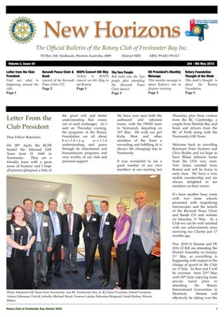 New Horizons
                       The Ofﬁcial Bulletin of the Rotary Club of Freshwater Bay Inc.
                           PO Box 168, Nedlands, Western Australia, 6909 !        District 9450!     ABN: 99 602 195 617

 Volume 2, Issue 44	                                                                                                           3rd - 9th May 2010

Letter from the Club        Burundi Peace Choir &   WAPA Concert 6th May    The Twa People           RO President’s Monthly   Rotary Foundation
President                   Band                    Tickets    to  WAPA     Rob looks into the Twa   Message                  Thought of the Week
Find out what is            Launch of the Burundi   concert on 6th May to   people after attending   This months message is   This week’s thought is
happening around the        Peace Choir CD.         aid Rotary.             the Burundi Peace        about Rotary’s role in   about    the    Rotary
club.                       Page 2                  Page 3                  Choir launch.            disaster recovery.       Foundation.
Page 1                                                                      Page 3                   Page 3                   Page 5




                                            the good will and better           We have now seen both the             Thursday, plus three visitors
Letter From the                             understanding that comes           outbound     and    inbound           from the RC Cambridge, a
                                            out of such exchanges. As I        teams, with the D9450 team            couple from Matilda Bay and
Club President                              said on Thursday evening,          to Normandy departing on              hosts and drivers from the
                                            the programs of the Rotary         16th May. We wish our girl            RC of Perth along with the
Dear Fellow Rotarians,                      Foundation are all about           Kylie   West    and     other         Normandy GSE Team.
                                            building           world           members of the Team a
On 28th April, the RCFB                     understanding and peace            rewarding and fulﬁlling (it is        Welcome back to travelling
hosted the Inbound GSE                      through its educational and        always life changing) trip to         Rotarians Peter Symons and
Team from D. 1640 in                        humanitarian programs and          Normandy.                             Clive Boddy and we hope to
Normandy.       They are a                  very worthy of our club and                                              have Blaise Johnson home
friendly team with a great                  personal support.                  It was wonderful to see a             from the USA very soon.
sense of humour and I hope                                                     good number of our own                Toni James emailed from
all present glimpsed a little of                                               members at our meeting last           Boston and will be home in
                                                                                                                     early June. We have a very
                                                                                                                     mobile membership and are
                                                                                                                     always delighted to see
                                                                                                                     members on their return.

                                                                                                                     It’s been another busy week
                                                                                                                     with two more schools
                                                                                                                     presented with magnifying
                                                                                                                     microscopes and the launch
                                                                                                                     of the Burundi Peace Choir
                                                                                                                     and Bands CD and website
                                                                                                                     on Saturday, 1st May. As a
                                                                                                                     Club we can be well satisﬁed
                                                                                                                     with our achievements since
                                                                                                                     receiving our Charter just 17
                                                                                                                     months ago.

                                                                                                                     Pres. 2010-11 Simone and PE
                                                                                                                     2011-12 Bill are attending the
                                                                                                                     District Assembly on Sunday
                                                                                                                     2nd May so everything is
                                                                                                                     happening with respect to the
                                                                                                                     change of guard in the Club
                                                                                                                     on 1st July. As Ken and I will
                                                                                                                     be overseas from 22nd May
                                                                                                                     until 26th June enjoying some
                                                                                                                     private travel prior to
                                                                                                                     attending       the     Rotary
                                                                                                                     International Convention in
Photo: Inbound GSE Team from Normandy visit RC Freshwater Bay. (L-R) Claire Forsdyke, Daniel Forsdyke,               Montreal,        Simone will
Adnan Zahouani, Patrick Lebailly, Michael Wood, Vanessa Lakdar, Sebastien Brognard, Sarah Barbey, Warren             effectively be taking over the
Milner

Rotary Club of Freshwater Bay, District 9450
                                                                                                       1
 