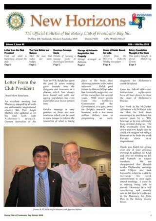 New Horizons
                       The Ofﬁcial Bulletin of the Rotary Club of Freshwater Bay Inc.
                           PO Box 168, Nedlands, Western Australia, 6909 !            District 9450!   ABN: 99 602 195 617

 Volume 2, Issue 45	                                                                                                           10th - 16th May 2010

Letter from the Club        The Face Behind our      Bunnings Sausage         Storage at Bethesda      Boxes of Books Bound    Rotary Foundation
President                   Badges                   Sizzle                   Hospital for Club        for India               Thought of the Week
Find out what is            Meet the man that        Details of running a     Property                 Article    from   the   This week’s thought is
happening around the        makes    our    name     sausage    sizzle  at    Storage arranged at      Western       Suburbs   about       Matching
club.                       badges.                  Bunnings Claremont.      Bethesda.                Weekly newspaper.       Grants.
Page 1                      Page 2                   Page 2                   Page 2                   Page 4                  Page 5




                                            Year for WA, Ralph has spent          place in the brain thus             diagnosis for Alzheimer’s
Letter From the                             the past 26 years making              allowing patients to be better      could be halved.
                                            great    inroads   into   the         informed .       Ralph paid
Club President                              diagnosis and treatment of a          tribute to Warren Milner who        Green tea, ﬁsh oil tablets and
                                            disease which has always              has ﬁnancially supported one        testosterone     replacement
Dear Fellow Rotarians,                      been feared and with our              of his researchers for several      have all been shown to slow
                                            ageing population has even            years.    With recent grants        the onset of Alzheimer’s
An excellent meeting last                   more relevance in our present         from       the      Lotteries       Disease
Thursday, enjoyed by all with               time.                                 Commission        and      the
our enthusiastic, inspirational                                                   Government, it is good news         Last week at the McCusker
speaker Rtn. Prof. Ralph                    Ralph’s message is very               for Ralph’s research team,          Alzheimer’s AGM Ralph told
Martins who updated us on                   positive as there are now             however, with a few more            me that he had been
his    vital    work       with             machines which can be used            million dollars, time in            encouraged to join Rotary for
Alzheimer ’s        research.               to view images to inform the          pinpointing      an      early      several years by a PDG,
Current Australian of the                   researches of what is taking                                              however as he was extremely
                                                                                                                      busy, resisted doing so. The
                                                                                                                      PDG eventually wore him
                                                                                                                      down and now Ralph says he
                                                                                                                      could not imagine not being a
                                                                                                                      Rotarian as he ﬁnds the work
                                                                                                                      Rotary         does     very
                                                                                                                      inspirational.

                                                                                                                      Thank you Ralph for giving
                                                                                                                      over one of your precious
                                                                                                                      evenings to address our Club
                                                                                                                      and also for sending us Jen
                                                                                                                      and Hamish as valued
                                                                                                                      members.             We     are
                                                                                                                      disappointed that Hamish
                                                                                                                      works Wednesday evenings
                                                                                                                      until 9.00pm, and look
                                                                                                                      forward to when he is able to
                                                                                                                      rearrange        his     work
                                                                                                                      commitments to once again
                                                                                                                      attend meetings. I know he
                                                                                                                      is missing being able to
                                                                                                                      attend. However, he is still
                                                                                                                      contributing and recently
                                                                                                                      sent in $68 that he’d collected
                                                                                                                      in the Pharmacy for Polio
                                                                                                                      Plus in the Rotary money
                                                                                                                      boxes.


                                 Photo: (L-R) Prof Ralph Martins with Warren Milner

Rotary Club of Freshwater Bay, District 9450
                                                                                                         1
 