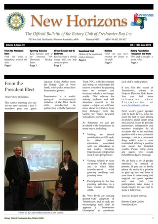 New Horizons
                       The Ofﬁcial Bulletin of the Rotary Club of Freshwater Bay Inc.
                           PO Box 168, Nedlands, Western Australia, 6909 !            District 9450!      ABN: 99 602 195 617

 Volume 2, Issue 49	                                                                                                               4th - 13th June 2010

From the President          Sporting Success         Virtual Soccer Ball to   Vocational Visit            Rosters                  Rotary Foundation
Elect                       Katy Symons part of      End Polio                Details of the vocational   When are you next        Thought of the Week
Find out what is            the    winning   WA      Find out how a virtual   visit to Linneys.           rostered for duties at   This week’s thought is
happening around the        Diamonds       Hockey    Soccer ball can help     Page 2                      the club?                about Polio.
club.                       Team.                    eradicate polio.                                     Page 3                   Page 3
Page 1                      Page 2                   Page 2




                                            speaker, Colin Arthur from            Trust (WA), with the primary            each club's participation.
From the                                    the Rotary Club of West               aim being to rehabilitate the
                                            Perth, who spoke about their          eastern wheatbelt by planting           If you like the sound of
President Elect                             Treemission project.                  trees   on    reserves   and            Treemission,     please   let
                                                                                  farmland which is not longer            Projects Director Rob know.
Dear Fellow Rotarians,                      Treemission is a multi-               arable. This relieves the               You     can     ﬁnd     more
                                            pronged        environmental          salinity problem and will               information           about
This week's meeting saw our                 initiative of the West Perth          stimulate rainfall in the               Tre e m i s s i o n      a t
lowest ever turnout – just 5                club,      conducted       in         region – a topic we will hear           www.treemission.com.au
members plus our guest                      partnership with the National         more about in October from
                                                                                  Jorg Imberger from the                  Next week's guest speaker
                                                                                  Centre for Water Research               will be Jade Lewis, who has
                                                                                  will address our club.                  spent the last 10 years raising
                                                                                                                          awareness about youth drug
                                                                                  As Rotarians we can get                 and alcohol issues to provide
                                                                                  involved with Treemission in            prevention, intervention and
                                                                                  many ways, including:                   recovery strategies. By all
                                                                                                                          accounts she is an excellent
                                                                                  •    Making        an    annual         speaker with a very powerful
                                                                                       contribution of $20 each,          message - she is a reformed
                                                                                       to       offset     carbon         drug addict who is now
                                                                                       emissions        associated        committed to being a positive
                                                                                       with our attendance at             role model for troubled
                                                                                       our weekly meetings                youths. Please bring along
                                                                                       (Treemission will plant at         any guests who would
                                                                                       least 3 trees per person)          beneﬁt from Jade's message.

                                                                                  •    Visiting schools to raise          We do have a lot of people
                                                                                       awareness of the issues            interstate or abroad at
                                                                                       and to solicit their               present. If you are in Perth,
                                                                                       involvement         with           please do make it a priority
                                                                                       growing seedlings and              to give up just one hour of
                                                                                       planting trees.                    your time to come along and
                                                                                                                          support our guest speaker
                                                                                  •    Participating in the tree          and      our    club.   Low
                                                                                       planting activities, in a          participation rates make it
                                                                                       local reserve or further           much harder for our club to
                                                                                       aﬁeld.                             make a difference.

                                                                                  RC West Perth are seeking               Yours in Rotary Service,
                                                                                  district-wide adoption of
                                                                                  Treemission, and as such, are           Simone Carot Collins
                                                                                  encouraging each club to                President Elect
                                                                                  appoint     a   “Treemission
                                                                                  Champion” to coordinate
               Photo: (L-R) Colin Arthur, Simone Carot Collins

Rotary Club of Freshwater Bay, District 9450
                                                                                                             1
 