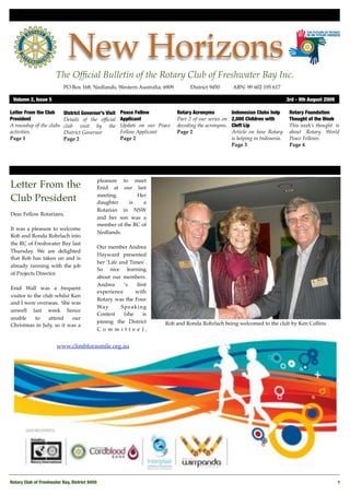 New Horizons
                       The Ofﬁcial Bulletin of the Rotary Club of Freshwater Bay Inc.
                           PO Box 168, Nedlands, Western Australia, 6909 !         District 9450!      ABN: 99 602 195 617

 Volume 2, Issue 5"                                                                                                               3rd - 9th August 2009

Letter From the Club       District Governor’s Visit   Peace Fellow          Rotary Acronyms           Indonesian Clubs help       Rotary Foundation
President                  Details of the ofﬁcial      Applicant             Part 2 of our series on   2,000 Children with         Thought of the Week
A roundup of the clubs     club visit by the           Update on our Peace   decoding the acronyms.    Cleft Lip                   This week’s thought is
activities.                District Governor           Fellow Applicant      Page 2                    Article on how Rotary       about Rotary World
Page 1                     Page 2                      Page 2                                          is helping in Indonesia.    Peace Fellows.
                                                                                                       Page 3                      Page 4




                                            pleasure to meet
Letter From the                             Enid at our last
                                            meeting.       Her
Club President                              daughter    is    a
                                            Rotarian in NSW
Dear Fellow Rotarians,
                                            and her son was a
                                            member of the RC of
It was a pleasure to welcome
                                            Nedlands.
Rob and Ronda Rohrlach into
the RC of Freshwater Bay last
                                            Our member Andrea
Thursday. We are delighted
                                            Hayward presented
that Rob has taken on and is
                                            her ‘Life and Times’.
already running with the job
                                            So nice learning
of Projects Director.
                                            about our members.
                                            Andrea      ‘s   ﬁrst
Enid Wall was a frequent
                                            experience       with
visitor to the club whilst Ken
                                            Rotary was the Four
and I were overseas. She was
                                            Way        Speaking
unwell last week hence
                                            Contest     (she    is
unable      to    attend   our
                                            joining the District        Rob and Ronda Rohrlach being welcomed to the club by Ken Collins
Christmas in July, so it was a
                                            Committee),


                       www.climbforasmile.org.au




Rotary Club of Freshwater Bay, District 9450!                                                                                                             1
 