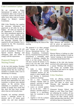 NEW HORIZONS

Club Constitution Update
We are required by Rotary
International to update our Club
Constitution after every Council on
Legislation, which is the body which
meets every three years to examine
changes to Rotary’s standard
Constitution.

PDG Colin Thorniley has supplied
the necessary information and
paperwork to all clubs for this to
happen. All clubs are required by
the Department of Commerce to
have these amendments approved by
each club’s active members and
lodged with the Department, though
we have no choice about updating
this document. Schedule One is
required by RI and Schedule Two is simply listen during the course of the       Other directors and members will
required by the WA Associations meeting.                                        still be given an opportunity to
Incorporations Act.                                                             present reports at each meeting.
                                      The proposal is to share amongst
In mid October Secretary Di will each “avenue of service” (Club                 Interact
send to all members a ‘Notice of a Service, International Service / the
Special General Meeting’ and Rotary Foundation, Community
                                                                                Director Marcos is looking at a date
subsequent steps will follow to Service, Vocational Service and New
                                                                                after the school holidays to hold an
comply with this requirement.         Generations) a reasonably equal           ‘interest’ meeting to start forming a
                                      number of meetings, whereby the           community based Interact Club.
Proposed Change to                    focus is on that avenue. Directors
                                      will have around 40 minutes to be
Meeting Format                        used in any way they wish, which
                                                                                Members of the club who become
                                                                                involved with youth projects require
                                      could include any combination of,         a current ‘Working with Children’
At the last club meeting, President
                                      say:                                      card. Forms are available from
Simone outlined briefly a change in
                                          • make a more detailed                Secretary Di and need to be signed
meeting format that she would like
                                             presentation     of     recently   by President Simone.
members to consider, with a view to
                                             completed projects (so the
introducing it in January.
                                             project is more tangible than
                                             just hearing it mentioned
                                                                                Coles Vouchers
The idea is to increase member
                                             quickly at a meeting)
participation at meetings, as well as                                           Coles are offering vouchers for
provide more opportunities for each       • run a mini “committee
                                                                                sporting equipment for schools for
committee to present more detailed           meeting” whereby input on
                                                                                every $10 spent in stores from
updates on the activites being               projects / activities is sought
                                                                                Thursday 2nd September until
undertaken or considered, since a            from the whole club
                                                                                Sunday 31st October.
number of people have raised that         • source an external speaker
they don't feel they know enough             (as we do now – either to          Claremont Primary School, who
about what our club actually does.           present a possible project to      helped us with “Paint Your Pinky”
                                             consider or a non-Rotary           are collecting the vouchers. If you
Currently, our meetings primarily            topic for vocational or club       shop at Coles and are not collecting
involve a reporting session by               service)                           vouchers for other schools, please
directors and a 20 minute guest           • organise a visit (to a project      collect and pass them onto Ken, who
speaker slot, and most members               or business or socially)           will deliver them to Claremont PS.
 
