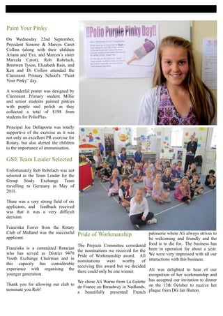 HORIZONS

Paint Your Pinky
On Wednesday 22nd September,
President Simone & Marcos Carot
Collins (along with their children
Ariana and Eva, and Marcos’s sister
Marcela Carot), Rob Rohrlach,
Bronwen Tyson, Elizabeth Bain, and
Ken and Di Collins attended the
Claremont Primary School's “Paint
Your Pinky” day.

A wonderful poster was designed by
Claremont Primary student Millie
and senior students painted pinkies
with purple nail polish as they
collected a total of $198 from
students for PolioPlus.

Principal Joe Dellaposta was totally
supportive of the exercise as it was
not only an excellent PR exercise for
Rotary, but also alerted the children
to the importance of immunisation.

GSE Team Leader Selected
Unfortunately Rob Rohrlach was not
selected as the Team Leader for the
Group Study Exchange Team
travelling to Germany in May of
2011.

There was a very strong field of six
applicants, and feedback received
was that it was a very difficult
decision.

Franziska Forrer from the Rotary
Club of Midland was the successful      Pride of Workmanship            patisserie where Ali always strives to
applicant.                                                              be welcoming and friendly and the
                                   The Projects Committee considered    food is to die for.. The business has
Franziska is a committed Rotarian                                       been in operation for about a year.
                                   the nominations we received for the
who has served as District 9470                                         We were very impressed with all our
                                   Pride of Workmanship award. All
Youth Exchange Chairman and in                                          interactions with this business.
                                   nominations     were    worthy   of
this capacity has considerable
                                   receiving this award but we decided
experience with organising the                                         Ali was delighted to hear of our
                                   there could only be one winner.
younger generation.                                                    recognition of her workmanship and
                                   We chose Ali Warne from La Galette has accepted our invitation to dinner
Thank you for allowing our club to
                                   de France on Broadway in Nedlands, on the 13th October to receive her
nominate you Rob!
                                   a beautifully presented French plaque from DG Ian Hutton.
 