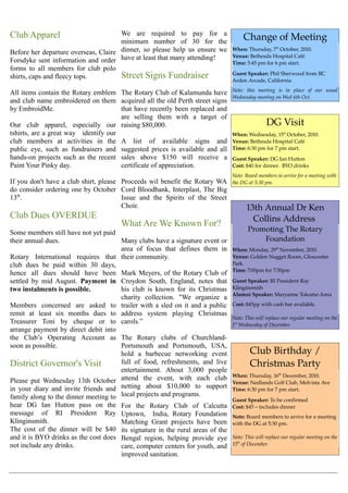 Club Apparel                          We are required to pay for a
                                      minimum number of 30 for the
                                                                                        Change of Meeting
Before her departure overseas, Claire dinner, so please help us ensure we         When: Thursday, 7st October, 2010.
                                                                                  Venue: Bethesda Hospital Café
Forsdyke sent information and order have at least that many attending!            Time: 5:45 pm for 6 pm start.
forms to all members for club polo
shirts, caps and fleecy tops.         Street Signs Fundraiser                     Guest Speaker: Phil Sherwood from RC 
                                                                                  Arden Arcade, California
                                                                                  Note:   this   meeting   is   in   place   of   our   usual  
All items contain the Rotary emblem The Rotary Club of Kalamunda have
                                                                                  Wednesday meeting on Wed 6th Oct.
and club name embroidered on them acquired all the old Perth street signs
by EmbroidMe.                         that have recently been replaced and
                                      are selling them with a target of
Our club apparel, especially our raising $80,000.                                                    DG Visit
tshirts, are a great way identify our                                             When: Wednesday, 15st October, 2010.
club members at activities in the A list of available signs and                   Venue: Bethesda Hospital Café
public eye, such as fundraisers and suggested prices is available and all         Time: 6:30 pm for 7 pm start.
hands-on projects such as the recent sales above $150 will receive a              Guest Speaker: DG Ian Hutton
Paint Your Pinky day.                 certificate of appreciation.                Cost: $40 for dinner.  BYO drinks
                                                                                  Note: Board members to arrive for a meeting with  
If you don't have a club shirt, please Proceeds wil benefit the Rotary WA         the DG at 5:30 pm.
do consider ordering one by October Cord Bloodbank, Interplast, The Big
13th.                                  Issue and the Spirits of the Street
                                       Choir.                                            13th Annual Dr Ken 
Club Dues OVERDUE                                                                          Collins Address 
                                        What Are We Known For?
Some members still have not yet paid                                                      Promoting The Rotary 
their annual dues.                    Many clubs have a signature event or                    Foundation
                                      area of focus that defines them in          When: Monday, 29th November, 2010. 
Rotary International requires that their community.                               Venue: Golden Nugget Room, Gloucester 
club dues be paid within 30 days,                                                 Park.
                                                                                  Time: 7:00pm for 7:30pm
hence all dues should have been Mark Meyers, of the Rotary Club of
settled by mid August. Payment in Croydon South, England, notes that              Guest Speaker: RI President Ray 
two instalments is possible.          his club is known for its Christmas         Klinginsmith
                                                                                  Alumni Speaker: Maryanne Tokome­Amu
                                      charity collection. "We organize a
Members concerned are asked to trailer with a sled on it and a public             Cost: $45pp with cash bar available.
remit at least six months dues to address system playing Christmas
                                                                                  Note: This will replace our regular meeting on the  
Treasurer Toni by cheque or to carols.”                                           1st Wednesday of December.
arrange payment by direct debit into
the Club’s Operating Account as The Rotary clubs of Churchland-
soon as possible.                     Portsmouth and Portsmouth, USA,
                                      hold a barbecue networking event                     Club Birthday / 
District Governor's Visit             full of food, refreshments, and live                 Christmas Party
                                      entertainment. About 3,000 people
                                                                                  When: Thursday, 16th December, 2010.
Please put Wednesday 13th October attend the event, with each club                Venue: Nedlands Golf Club, Melvista Ave
in your diary and invite friends and netting about $10,000 to support             Time: 6:30 pm for 7 pm start.
family along to the dinner meeting to local projects and programs.                Guest Speaker: To be confirmed
hear DG Ian Hutton pass on the          For the Rotary Club of Calcutta           Cost: $45 – includes dinner
message of RI President Ray             Uptown, India, Rotary Foundation          Note: Board members to arrive for a meeting 
Klinginsmith.                           Matching Grant projects have been         with the DG at 5:30 pm.
The cost of the dinner will be $40      its signature in the rural areas of the
and it is BYO drinks as the cost does   Bengal region, helping provide eye        Note: This will replace our regular meeting on the  
not include any drinks.                 care, computer centers for youth, and     15th of December.

                                        improved sanitation.
 