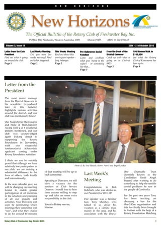 N E W H O R I Z O N S
Rotary Club of Freshwater Bay, District 9455
 1
New Horizons
The Ofﬁcial Bulletin of the Rotary Club of Freshwater Bay Inc.
Letter from the Club
President
Find out what is going
on around the club.
Page 1
This Weeks Meeting
Find out about this
weeks guest speaker -
Jorg Imberger.
Page 2
100 Women Walk to
$100,000
See what the Rotary
Club of Kununarra has
been up to.
Page 4
Pre-Halloween Social
Function
Come and celebrate
what goes ‘bump in the
night’! - or something
like that...
Page 3
From the Desk of the
District Governor
Catch up with what is
going on in District
9455.
Page 3
Last Weeks Meeting
Did you miss last
weeks meeting? Find
out what happened.
Page 2
Volume 3, Issue 17	 25th - 31st October 2010
PO Box 168, Nedlands, Western Australia, 6909 ! District 9455! ABN: 99 602 195 617
Letter from the
President
The most recent message
from the District Governor in
his newsletter (reproduced
later in this bulletin)
highlights various activities
around the district, and our
club was mentioned 3 times!
Our Magnifying Microscopes
and Pride of Workmanship
Award were 2 of 5 vocational
projects mentioned, and our
club was acknowledged
again looking ahead to
supporting the Rotary
Foundation in November,
with out successful
Ambassadorial Scholarship
applicant coming under
Rotary Foundation activities.
I think we can be suitably
proud that although we have
relatively low participation in
our club, we are making a
substantial difference to the
lives of others, both locally
and internationally.
In the new calendar year, we
will be changing our meeting
format to enable greater
participation of all members
in the selection and planning
of all our projects and
activities. Your Directors will
soon be nominating which
meetings their committee will
“run”, and what they choose
to do for around 40 minutes
of that meeting will be up to
each committee.
Speaking of Directors, we still
have a vacancy for the
position of Club Service
Director. I would love to hear
from anyone willing to step
up and take on some extra
responsibility in the club.
Yours in Rotary service,
Simone
Last Week's
Meeting
Congratulations to Rob
Rohrlach, who was elected as
our President for 2011-12!
Our speaker was a familiar
face, Tony Munday, who
talked to us about his
vocation as a camera man,
mainly in the Asia, and his
association with the One-2-
One Charitable Trust
(formerly known as the
Cambodian Tooth Angel
Project) after wanting to do
something to help the terrible
dental problems he saw in
the people of Cambodia.
For the past two years Tony
has been working on
obtaining a bus for the
One-2-One organisation and
this has ﬁnally been brought
to fruition with the help of a
Rotary Foundation Matching
Photo (L-R): Sue Hassell, Robert Pearce and Bryant Stokes
 