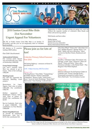 N E W H O R I Z O N S
4! Rotary Club of Freshwater Bay, District 9455
500 districts in 75 countries
totaling US$35 million.
 
Our Club’s Involvement
 
Ambassadorial Scholars
Our nominee Justin Hewett
was successful this year. Value
of Scholarship US$26,000
Group Study Exchange
Last year’s nominee Kylie
West was selected to go to
France.  Value of her exchange
US$2,200
 
Matching Grants
Our club has supported the
following Matching Grant
projects:
Resuscitators for Lagos,
Nigeria. Total value of project
US$11,000. Our contribution
US$2,750
Kitchen equipment for
Maddington Primary School.
Total value of project US
$10,433 Our contribution US
$2,933
Bus for Cambodia. Total value
of project US$49,000.   Our
contribution via Tony Munday
US$26,000
 
District Simpliﬁed Grant
To provide 90 magnifying
Microscopes. Total cost A
$1170. Our contribution Nil.
2010 Santos Great Bike Ride
21st November
Urgent Appeal For Volunteers
 
The RC of Perth's Santos Great Bike Ride is on Sunday 21
November, and this year we are desperately short of volunteer
road marshalls.
Registration of riders and fund-raising are going very well, but
without the requisite number of volunteers Main Roads and
Police will not let it go ahead.
 
With thanks and best wishes
Phillip Skelton
Rotary Club of Perth
District Governor 2012-2013
Rotary International District 9455
Photo: PDG Phil Ledger from RC Karrinyup presenting microscopes to the school captains of Marmion Primary
School watched by Headmaster Mike Atkinson and Claudia Renner from Water Corporation
Please join us for lots of
fun!
Cottesloe Primary School Summer
Fete 2010
530 Stirling Highway – entrances on Keane St.
and Johnson St.
12.00 - 5.00pm Saturday 20th November
Things to Do:
* Bucking Bronco * Pony Rides * Trampolining *
Incredible Animals * Docker's Hand Ball
Competition * Bouncy Castle * Field Events –
Races * Soccer & Tennis Workshops * Basket Ball * 
Kids Corner * Face Painting * Craft activities, *
Choc Prize Wheel * Duck Lotto * Chocolate Coin
Toss * Bubbles Bonanza * Sponge Throw * Car
Wash * Rafﬂe with lots of fab prizes * Silent
Auction for SkyWest Tickets, Skateboard and
more….
Things to Buy:
Jewellery * Christmas Cakes, Decorations and
Gift tags * Cards * Jams * Preserves * Olive oil *
Muesli * Plants and Herbs * Many other  
Christmas Gift Ideas  at the Market Stalls *  Plus
Bargains @ the White Elephant
Things to Eat:
Delicious Afternoon Tea (& Espresso Coffee) at
Cottesloe Café * Pronto’s Sausage Sizzle *
Homemade Lemonade & Cookies Stand *
Wok’n’Roll Sushi * Two Fat Indians Curries
 