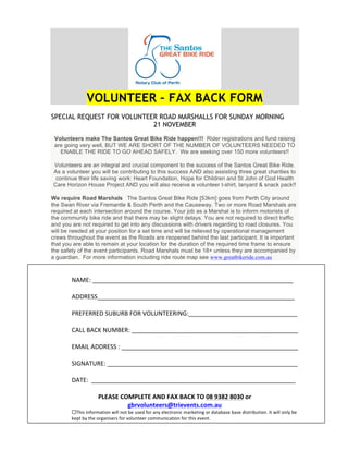 VOLUNTEER – FAX BACK FORM
SPECIAL REQUEST FOR VOLUNTEER ROAD MARSHALLS FOR SUNDAY MORNING
21 NOVEMBER
Volunteers make The Santos Great Bike Ride happen!!! Rider registrations and fund raising
are going very well, BUT WE ARE SHORT OF THE NUMBER OF VOLUNTEERS NEEDED TO
ENABLE THE RIDE TO GO AHEAD SAFELY. We are seeking over 150 more volunteers!!
Volunteers are an integral and crucial component to the success of the Santos Great Bike Ride.
As a volunteer you will be contributing to this success AND also assisting three great charities to
continue their life saving work: Heart Foundation, Hope for Children and St John of God Health
Care Horizon House Project AND you will also receive a volunteer t-shirt, lanyard & snack pack!!
We require Road Marshals The Santos Great Bike Ride [53km] goes from Perth City around
the Swan River via Fremantle & South Perth and the Causeway. Two or more Road Marshals are
required at each intersection around the course. Your job as a Marshal is to inform motorists of
the community bike ride and that there may be slight delays. You are not required to direct traffic
and you are not required to get into any discussions with drivers regarding to road closures. You
will be needed at your position for a set time and will be relieved by operational management
crews throughout the event as the Roads are reopened behind the last participant. It is important
that you are able to remain at your location for the duration of the required time frame to ensure
the safety of the event participants. Road Marshals must be 18+ unless they are accompanied by
a guardian. For more information including ride route map see www.greatbikeride.com.au
!
"#$%&!'''''''''''''''''''''''''''''''''''''''''''''''''''''''''''!
!
#(()%**''''''''''''''''''''''''''''''''''''''''''''''''''''''''''!
!
+)%,%))%(!*-.-).!,/)!0/1-"2%%)3"4&''''''''''''''''''''''''''''''''!
!
5#11!.#56!"-$.%)&!'''''''''''''''''''''''''''''''''''''''''''''''''!
!
%$#31!#(()%**!&!''''''''''''''''''''''''''''''''''''''''''''''''''''!
!
*34"#2-)%&!''''''''''''''''''''''''''''''''''''''''''''''''''''''''!
!
(#2%&!!''''''''''''''''''''''''''''''''''''''''''''''''''''''''''''!
!
!"#$%#&'()!"#*#&$+,&-$.&/$'0&*(&12&3425&2141&67&
897:6;<=>??7@A>7B?:?=>@CD6ECF<&
!2789!8:;<=>?@8<:!A8BB!:<@!CD!E9DF!;<=!?:G!DBDH@=<:8H!>?=ID@8:J!<=!F?@?C?9D!C?9D!F89@=8CE@8<:K!3@!A8BB!<:BG!CD!
IDL@!CG!@7D!<=J?:89D=9!;<=!M<BE:@DD=!H<>>E:8H?@8<:!;<=!@789!DMD:@K!!
 