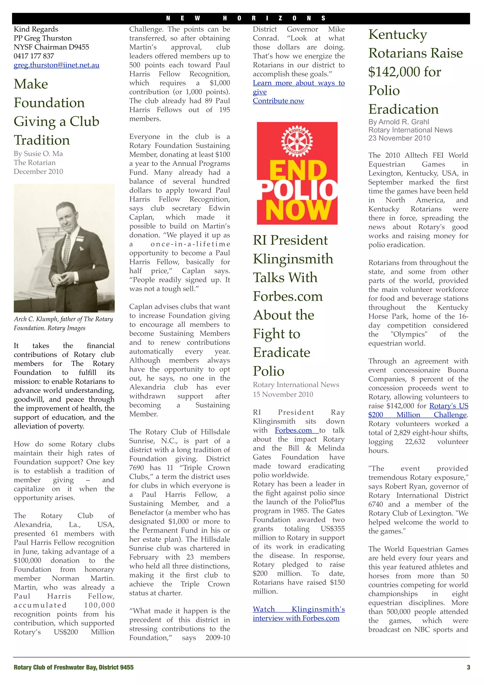 N E W H O R I Z O N S
Rotary Club of Freshwater Bay, District 9455
 3
Kind Regards
PP Greg Thurston
NYSF Chairman D9455
0417 177 837
greg.thurston@iinet.net.au
Make
Foundation
Giving a Club
Tradition
By Susie O. Ma 
The Rotarian
December 2010 
Arch C. Klumph, father of The Rotary
Foundation. Rotary Images
It takes the ﬁnancial
contributions of Rotary club
members for The Rotary
Foundation to fulﬁll its
mission: to enable Rotarians to
advance world understanding,
goodwill, and peace through
the improvement of health, the
support of education, and the
alleviation of poverty.
How do some Rotary clubs
maintain their high rates of
Foundation support? One key
is to establish a tradition of
member giving – and
capitalize on it when the
opportunity arises.
The Rotary Club of
Alexandria, La., USA,
presented 61 members with
Paul Harris Fellow recognition
in June, taking advantage of a
$100,000 donation to the
Foundation from honorary
member Norman Martin.
Martin, who was already a
Paul Harris Fellow,
a c c u m u l a t e d 1 0 0 , 0 0 0
recognition points from his
contribution, which supported
Rotary’s US$200 Million
Challenge. The points can be
transferred, so after obtaining
Martin’s approval, club
leaders offered members up to
500 points each toward Paul
Harris Fellow Recognition,
which requires a $1,000
contribution (or 1,000 points).
The club already had 89 Paul
Harris Fellows out of 195
members.
Everyone in the club is a
Rotary Foundation Sustaining
Member, donating at least $100
a year to the Annual Programs
Fund. Many already had a
balance of several hundred
dollars to apply toward Paul
Harris Fellow Recognition,
says club secretary Edwin
Caplan, which made it
possible to build on Martin’s
donation. “We played it up as
a o n c e - i n - a - l i f e t i m e
opportunity to become a Paul
Harris Fellow, basically for
half price,” Caplan says.
“People readily signed up. It
was not a tough sell.”
Caplan advises clubs that want
to increase Foundation giving
to encourage all members to
become Sustaining Members
and to renew contributions
automatically every year.
Although members always
have the opportunity to opt
out, he says, no one in the
Alexandria club has ever
withdrawn support after
becoming a Sustaining
Member.
The Rotary Club of Hillsdale
Sunrise, N.C., is part of a
district with a long tradition of
Foundation giving. District
7690 has 11 “Triple Crown
Clubs,” a term the district uses
for clubs in which everyone is
a Paul Harris Fellow, a
Sustaining Member, and a
Benefactor (a member who has
designated $1,000 or more to
the Permanent Fund in his or
her estate plan). The Hillsdale
Sunrise club was chartered in
February with 23 members
who held all three distinctions,
making it the ﬁrst club to
achieve the Triple Crown
status at charter.
“What made it happen is the
precedent of this district in
stressing contributions to the
Foundation,” says 2009-10
District Governor Mike
Conrad. “Look at what
those dollars are doing.
That’s how we energize the
Rotarians in our district to
accomplish these goals.”
Learn more about ways to
give
Contribute now
RI President
Klinginsmith
Talks With
Forbes.com
About the
Fight to
Eradicate
Polio
Rotary International News
15 November 2010 
 
RI President Ray
Klinginsmith sits down
with Forbes.com to talk
about the impact Rotary
and the Bill & Melinda
Gates Foundation have
made toward eradicating
polio worldwide.
Rotary has been a leader in
the ﬁght against polio since
the launch of the PolioPlus
program in 1985. The Gates
Foundation awarded two
grants totaling US$355
million to Rotary in support
of its work in eradicating
the disease. In response,
Rotary pledged to raise
$200 million. To date,
Rotarians have raised $150
million.
Watch Klinginsmith's
interview with Forbes.com
Kentucky
Rotarians Raise
$142,000 for
Polio
Eradication
By Arnold R. Grahl
Rotary International News
23 November 2010
The 2010 Alltech FEI World
Equestrian Games in
Lexington, Kentucky, USA, in
September marked the ﬁrst
time the games have been held
in North America, and
Kentucky Rotarians were
there in force, spreading the
news about Rotary's good
works and raising money for
polio eradication. 
Rotarians from throughout the
state, and some from other
parts of the world, provided
the main volunteer workforce
for food and beverage stations
throughout the Kentucky
Horse Park, home of the 16-
day competition considered
the "Olympics" of the
equestrian world. 
Through an agreement with
event concessionaire Buona
Companies, 8 percent of the
concession proceeds went to
Rotary, allowing volunteers to
raise $142,000 for Rotary's US
$200 Million Challenge.
Rotary volunteers worked a
total of 2,829 eight-hour shifts,
logging 22,632 volunteer
hours. 
"The event provided
tremendous Rotary exposure,"
says Robert Ryan, governor of
Rotary International District
6740 and a member of the
Rotary Club of Lexington. "We
helped welcome the world to
the games."  
The World Equestrian Games
are held every four years and
this year featured athletes and
horses from more than 50
countries competing for world
championships in eight
equestrian disciplines. More
than 500,000 people attended
the games, which were
broadcast on NBC sports and
 