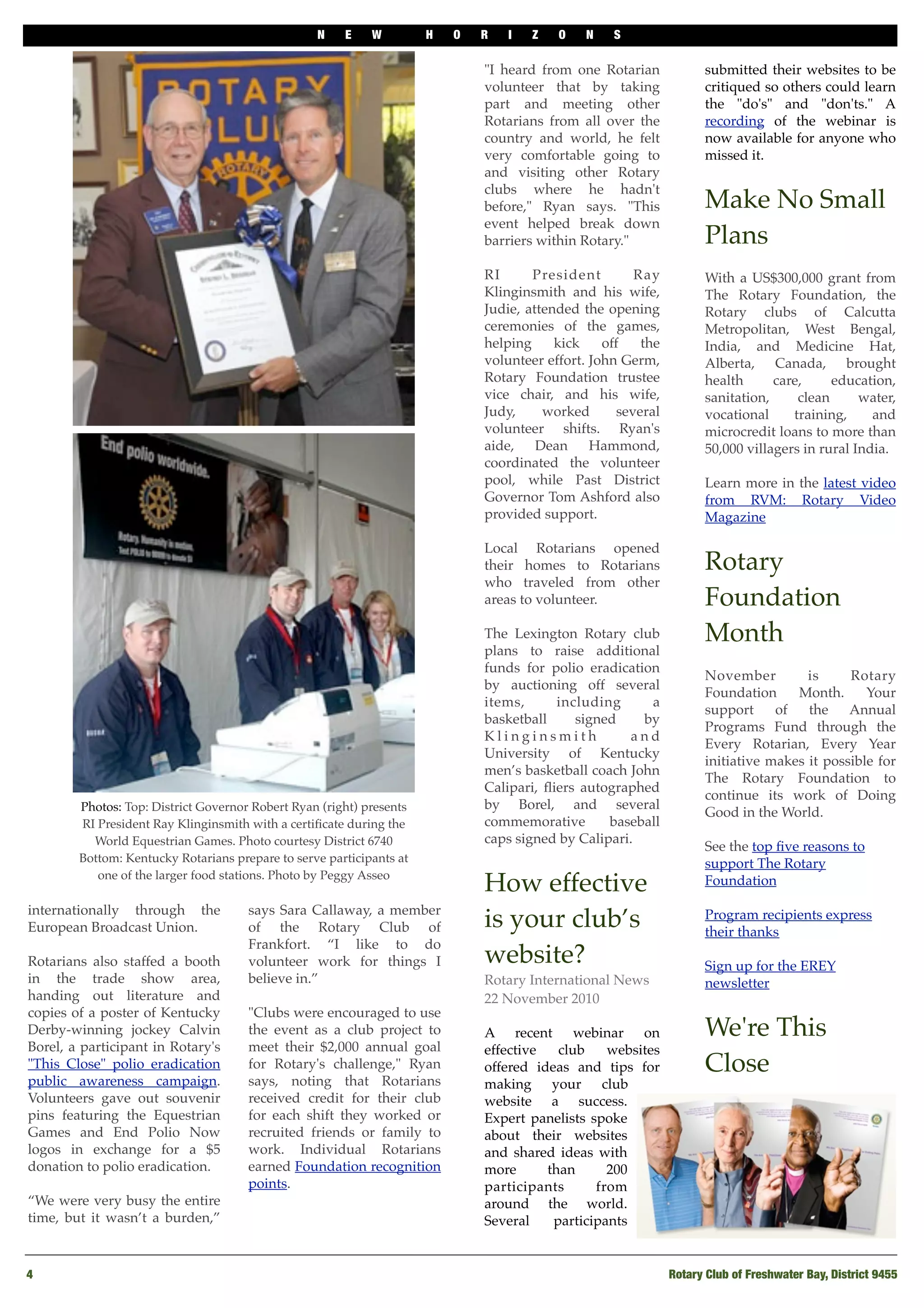 N E W H O R I Z O N S
4
 Rotary Club of Freshwater Bay, District 9455
internationally through the
European Broadcast Union. 
Rotarians also staffed a booth
in the trade show area,
handing out literature and
copies of a poster of Kentucky
Derby-winning jockey Calvin
Borel, a participant in Rotary's
"This Close" polio eradication
public awareness campaign.
Volunteers gave out souvenir
pins featuring the Equestrian
Games and End Polio Now
logos in exchange for a $5
donation to polio eradication. 
 
“We were very busy the entire
time, but it wasn’t a burden,”
says Sara Callaway, a member
of the Rotary Club of
Frankfort. “I like to do
volunteer work for things I
believe in.” 
"Clubs were encouraged to use
the event as a club project to
meet their $2,000 annual goal
for Rotary's challenge," Ryan
says, noting that Rotarians
received credit for their club
for each shift they worked or
recruited friends or family to
work. Individual Rotarians
earned Foundation recognition
points. 
"I heard from one Rotarian
volunteer that by taking
part and meeting other
Rotarians from all over the
country and world, he felt
very comfortable going to
and visiting other Rotary
clubs where he hadn't
before," Ryan says. "This
event helped break down
barriers within Rotary." 
RI President Ray
Klinginsmith and his wife,
Judie, attended the opening
ceremonies of the games,
helping kick off the
volunteer effort. John Germ,
Rotary Foundation trustee
vice chair, and his wife,
Judy, worked several
volunteer shifts. Ryan's
aide, Dean Hammond,
coordinated the volunteer
pool, while Past District
Governor Tom Ashford also
provided support. 
Local Rotarians opened
their homes to Rotarians
who traveled from other
areas to volunteer.  
The Lexington Rotary club
plans to raise additional
funds for polio eradication
by auctioning off several
items, including a
basketball signed by
K l i n g i n s m i t h a n d
University of Kentucky
men’s basketball coach John
Calipari, ﬂiers autographed
by Borel, and several
commemorative baseball
caps signed by Calipari.
How effective
is your club’s
website?
Rotary International News
22 November 2010
A recent webinar on
effective club websites
offered ideas and tips for
making your club
website a success.
Expert panelists spoke
about their websites
and shared ideas with
more than 200
participants from
around the world.
Several participants
submitted their websites to be
critiqued so others could learn
the "do's" and "don'ts." A
recording of the webinar is
now available for anyone who
missed it.
Make No Small
Plans
With a US$300,000 grant from
The Rotary Foundation, the
Rotary clubs of Calcutta
Metropolitan, West Bengal,
India, and Medicine Hat,
Alberta, Canada, brought
health care, education,
sanitation, clean water,
vocational training, and
microcredit loans to more than
50,000 villagers in rural India.
Learn more in the latest video
from RVM: Rotary Video
Magazine
Rotary
Foundation
Month
November is Rotary
Foundation Month. Your
support of the Annual
Programs Fund through the
Every Rotarian, Every Year
initiative makes it possible for
The Rotary Foundation to
continue its work of Doing
Good in the World.  
See the top ﬁve reasons to
support The Rotary
Foundation
Program recipients express
their thanks
Sign up for the EREY
newsletter
We're This
Close
Photos: Top: District Governor Robert Ryan (right) presents
RI President Ray Klinginsmith with a certiﬁcate during the
World Equestrian Games. Photo courtesy District 6740
Bottom: Kentucky Rotarians prepare to serve participants at
one of the larger food stations. Photo by Peggy Asseo
 