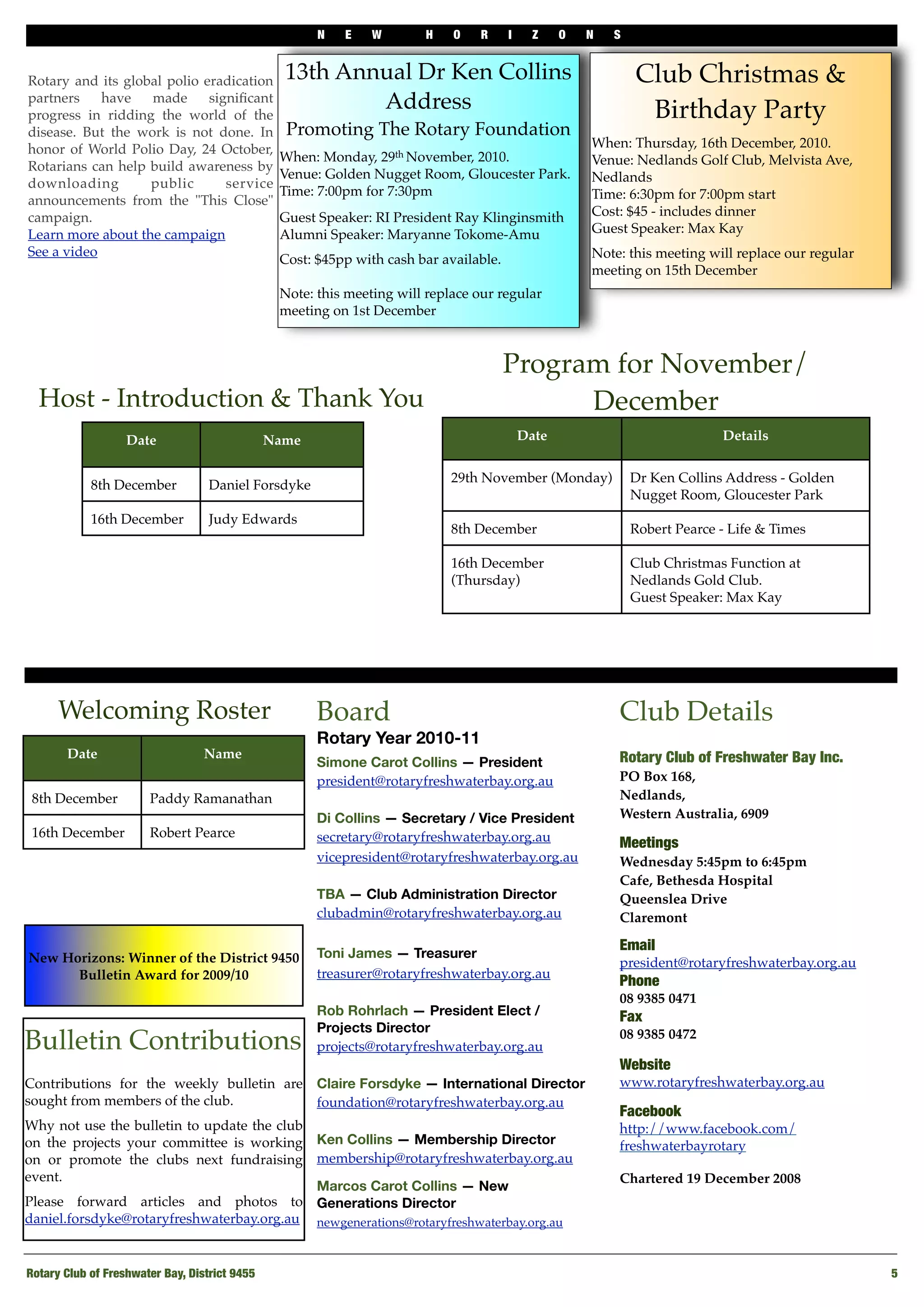 N E W H O R I Z O N S
Rotary Club of Freshwater Bay, District 9455
 5
Board
Rotary Year 2010-11
Simone Carot Collins — President
president@rotaryfreshwaterbay.org.au
Di Collins — Secretary / Vice President
secretary@rotaryfreshwaterbay.org.au
vicepresident@rotaryfreshwaterbay.org.au
TBA — Club Administration Director
clubadmin@rotaryfreshwaterbay.org.au
Toni James — Treasurer
treasurer@rotaryfreshwaterbay.org.au
Rob Rohrlach — President Elect /
Projects Director
projects@rotaryfreshwaterbay.org.au
Claire Forsdyke — International Director
foundation@rotaryfreshwaterbay.org.au
Ken Collins — Membership Director
membership@rotaryfreshwaterbay.org.au
Marcos Carot Collins — New
Generations Director
newgenerations@rotaryfreshwaterbay.org.au
Club Details
Rotary Club of Freshwater Bay Inc.
PO Box 168,
Nedlands,
Western Australia, 6909
Meetings
Wednesday 5:45pm to 6:45pm
Cafe, Bethesda Hospital
Queenslea Drive
Claremont
Email
president@rotaryfreshwaterbay.org.au
Phone 
08 9385 0471
Fax
08 9385 0472
Website
www.rotaryfreshwaterbay.org.au
Facebook
http://www.facebook.com/
freshwaterbayrotary
Chartered 19 December 2008
Bulletin Contributions
Contributions for the weekly bulletin are
sought from members of the club.
Why not use the bulletin to update the club
on the projects your committee is working
on or promote the clubs next fundraising
event.
Please forward articles and photos to
daniel.forsdyke@rotaryfreshwaterbay.org.au
Date Name
8th December Paddy Ramanathan
16th December Robert Pearce
Welcoming Roster
Program for November/
December
Date Details
29th November (Monday) Dr Ken Collins Address - Golden
Nugget Room, Gloucester Park
8th December Robert Pearce - Life & Times
16th December
(Thursday)
Club Christmas Function at
Nedlands Gold Club.
Guest Speaker: Max Kay
Date Name
8th December Daniel Forsdyke
16th December Judy Edwards
Host - Introduction & Thank You
New Horizons: Winner of the District 9450
Bulletin Award for 2009/10
13th Annual Dr Ken Collins
Address
Promoting The Rotary Foundation
When: Monday, 29th November, 2010. 
Venue: Golden Nugget Room, Gloucester Park. 
Time: 7:00pm for 7:30pm
Guest Speaker: RI President Ray Klinginsmith
Alumni Speaker: Maryanne Tokome-Amu
Cost: $45pp with cash bar available.
Note: this meeting will replace our regular
meeting on 1st December
Club Christmas &
Birthday Party
When: Thursday, 16th December, 2010. 
Venue: Nedlands Golf Club, Melvista Ave,
Nedlands 
Time: 6:30pm for 7:00pm start
Cost: $45 - includes dinner
Guest Speaker: Max Kay
Note: this meeting will replace our regular
meeting on 15th December
Rotary and its global polio eradication
partners have made signiﬁcant
progress in ridding the world of the
disease. But the work is not done. In
honor of World Polio Day, 24 October,
Rotarians can help build awareness by
downloading public service
announcements from the "This Close"
campaign.
Learn more about the campaign
See a video
 