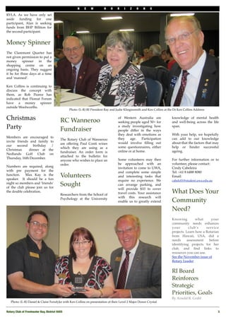 N    E   W         H    O    R    I   Z   O    N    S

RYLA. As we have only set
aside funding for one
participant, Alan is seeking
funds from BHP Billiton for
the second participant.


Money Spinner
The Claremont Quarter has
not given permission to put a
money      spinner    in    the
shopping centre on an
ongoing basis. They suggest
it be for three days at a time
and ‘manned’.

Ken Collins is continuing to
discuss the concept with
them, as Rob Pearce has
indicated that Floreat Forum
have a money spinner
outside Woolworths.
                                                Photo: (L-R) RI President Ray and Judie Klinginsmith and Ken Collins at the Dr Ken Collins Address


Christmas                                 RC Wanneroo
                                                                                   of Western Australia are
                                                                                   seeking people aged 50+ for
                                                                                                                          knowledge of mental health
                                                                                                                          and well-being across the life
Party                                     Fundraiser
                                                                                   a study investigating how
                                                                                   people differ in the ways
                                                                                                                          span.

                                                                                   they deal with emotions as             With your help, we hopefully
Members are encouraged to                                                          they    age.    Participation          can add to our knowledge
                                          The Rotary Club of Wanneroo
invite friends and family to                                                       would involve ﬁlling out               about that the factors that may
                                          are offering Paul Conti wines
our    second    birthday  /                                                       some questionnaires, either            help or hinder successful
                                          which they are using as a
Christmas     dinner at the                                                        online or at home.                     ageing.
                                          fundraiser. An order form is
Nedlands Golf Club on
                                          attached to the bulletin for
Thursday, 16th December.                                                           Some volunteers may then               For further information or to
                                          anyone who wishes to place an
                                          order.                                   be approached with an                  volunteer, please contact:
Numbers are required, along                                                        invitation to come to UWA,             Cindy Cabeleira
with pre payment for the                                                           and complete some simple               Tel: +61 8 6488 8080
function.   Max Kay is the
speaker. It should be a fun
                                          Volunteers                               and interesting tasks that             Email:
                                                                                   require no experience. We              cabelc01@student.uwa.edu.au
night so members and ‘friends’
of the club please join us for
                                          Sought                                   can arrange parking, and
                                                                                   will provide $10 to cover
the double celebration.
                                          Researchers from the School of           travel costs. Your assistance          What Does Your
                                                                                   with this research will
                                          Psychology at the University
                                                                                   enable us to greatly extend            Community
                                                                                                                          Need?
                                                                                                                          Knowing   what            your
                                                                                                                          community needs enhances
                                                                                                                          your       club's      service
                                                                                                                          projects. Learn how a Rotarian
                                                                                                                          from Hawaii, USA, did a
                                                                                                                          needs     assessment     before
                                                                                                                          identifying projects for her
                                                                                                                          club, and   ﬁnd links to
                                                                                                                          resources you can use.
                                                                                                                          See the November issue of
                                                                                                                          Rotary Leader


                                                                                                                          RI Board
                                                                                                                          Reinforces
                                                                                                                          Strategic
                                                                                                                          Priorities, Goals
                                                                                                                          By Arnold R. Grahl 
   Photo: (L-R) Daniel & Claire Forsdyke with Ken Collins on presentation of their Level 2 Major Donor Crystal


Rotary Club of Freshwater Bay, District 9455
                                                                                                           3
 