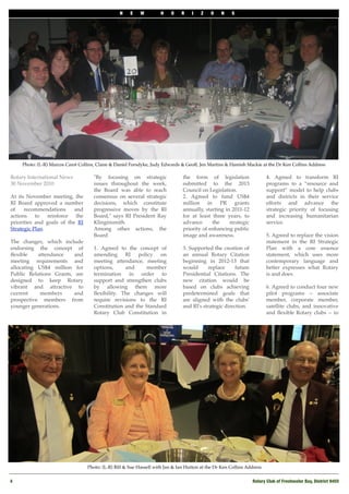 N    E    W        H    O    R    I    Z   O    N    S




     Photo: (L-R) Marcos Carot Collins, Claire & Daniel Forsdyke, Judy Edwards & Geoff, Jen Martins & Hamish Mackie at the Dr Ken Collins Address

Rotary International News            "By focusing on strategic                  the form of legislation                  4. Agreed to transform RI
30 November 2010                     issues throughout the week,                submitted to the 2013                    programs to a “resource and
                                     the Board was able to reach                Council on Legislation.                  support” model to help clubs
At its November meeting, the         consensus on several strategic             2. Agreed to fund US$4                   and districts in their service
RI Board approved a number           decisions, which constitute                million in PR grants                     efforts and advance the
of    recommendations      and       progressive moves by the RI                annually, starting in 2011-12            strategic priority of focusing
actions to reinforce the             Board," says RI President Ray              for at least three years, to             and increasing humanitarian
priorities and goals of the RI       Klinginsmith.                              advance      the     strategic           service.  
Strategic Plan.                      Among other actions, the                   priority of enhancing public
                                     Board                                      image and awareness.                     5. Agreed to replace the vision
The changes, which include                                                                                               statement in the RI Strategic
endorsing the concept of             1. Agreed to the concept of                3. Supported the creation of             Plan with a core essence
ﬂexible    attendance    and         amending RI policy on                      an annual Rotary Citation                statement, which uses more
meeting requirements and             meeting attendance, meeting                beginning in 2012-13 that                contemporary language and
allocating US$4 million for          options,     and     member                would      replace      future           better expresses what Rotary
Public Relations Grants, are         termination in order to                    Presidential Citations. The              is and does.
designed to keep Rotary              support and strengthen clubs               new citation would be
vibrant and attractive to            by allowing them more                      based on clubs achieving                 6. Agreed to conduct four new
current     members      and         ﬂexibility. The changes will               predetermined goals that                 pilot programs -- associate
prospective members from             require revisions to the RI                are aligned with the clubs'              member, corporate member,
younger generations.                 Constitution and the Standard              and RI's strategic direction.            satellite clubs, and innovative
                                     Rotary Club Constitution in                                                         and ﬂexible Rotary clubs -- to




                                   Photo: (L-R) Bill & Sue Hassell with Jan & Ian Hutton at the Dr Ken Collins Address


4
                                                                                                               Rotary Club of Freshwater Bay, District 9455
 