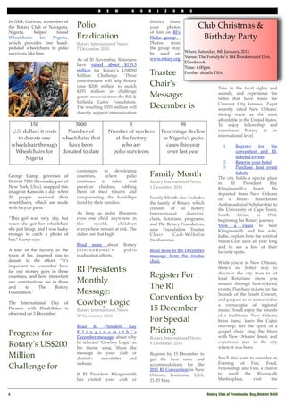 N    E   W        H     O   R   I    Z    O    N     S

In 2004, Gufwan, a member of                                              district, share
the Rotary Club of Naraguta,       Polio                                  your     photos               Club Christmas &
Nigeria,     helped   found                                               of   him on RI's
Wheelchairs      for Nigeria,      Eradication                            Flickr group .                 Birthday Party
which provides free hand-          Rotary International News              Photos     from
pedaled wheelchairs to polio       7 December 2010                        the group may
survivors like him.                                                       be used on             When: Saturday, 8th January, 2011. 
                                                                          www.rotary.org         Venue: The Forsdyke’s 144 Brookmount Dve,
                                   As of 30 November, Rotarians
                                                                                                 Ellenbrook 
                                   have raised about $155.3
                                                                                                 Time: 4:00pm
                                   million for Rotary's US$200
                                   Million    Challenge.    These         Trustee                Further details TBA
                                   contributions will help Rotary
                                   raise $200 million to match            Chair's                                    Take in the local sights and
                                   $355 million in challenge
                                   grants received from the Bill &        Message:                                   sounds, and experience the
                                                                                                                     tastes that have made the
                                   Melinda Gates Foundation.
                                   The resulting $555 million will        December is                                Crescent City famous. Zagat
                                                                                                                     recently rated New Orleans'
                                   directly support immunization                                                     dining scene as the most
                                                                                                                     affordable in the United States.
             150                3000                        5                              98                        To enjoy fellowship and
     U.S. dollars it costs   Number of             Number of workers              Percentage decline                 experience Rotary at an
                                                                                                                     international level
       to donate one       wheelchairs that          at the factory                in Nigeria's polio
     wheelchair through      have been                  who are                      cases this year                     1     Register    for    the
      Wheelchairs for      donated to date          polio survivors                  over last year                            convention and RI-
           Nigeria                                                                                                             ticketed events
                                                                                                                        2      Reserve your hotel
                                                                                                                        3      Purchase host event
                                   campaigns      in    developing
George Camp, governor of           countries,      where      polio       Family Month                                         tickets
                                                                                                                     The city holds a special place
District 7230 (Bermuda; part of    continues to infect and                Rotary International News                  in     RI     President     Ray
New York, USA), snapped this       paralyze children, robbing             1 December 2010                            Klinginsmith's      heart.   He
image in Kano on a day when        them of their futures and                                                         departed from New Orleans
30 people received their           compounding the hardships              Family Month also includes                 on a Rotary Foundation
wheelchairs, which are made        faced by their families.               the family of Rotary, which                Ambassadorial Scholarship to
with bicycle parts.                                                       consists of   all Rotary                   the University of Cape Town,
                                   As long as polio threatens             International         districts,           South      Africa,   in    1961,
“This girl was very shy, but       even one child anywhere in             clubs, Rotarians, programs,                beginning his Rotary journey.
when she got her wheelchair        the      world,       children         and The Rotary Foundation,                 View a video to hear
she just lit up, and I was lucky   everywhere remain at risk. The         says Foundation Trustee                    Klinginsmith and his wife,
enough to catch a photo of         stakes are that high.                  Chair       C a r l - Wi l h e l m         Judie, explain how the spirit of
her,” Camp says.                                                          Stenhammar.                                Mardi Gras lasts all year long
                                   Read more about          Rotary                                                   and to see a few of their
A tour of the factory, in the      International's          polio         Read more in the December                  favorite spots.
town of Jos, inspired him to       eradication efforts.                   message from the trustee
donate to the effort. “It’s                                               chair.                                     While you're in New Orleans,
important to remember how
far our money goes in these        RI President's                                                                    there's no better way to

countries, and how important                                              Register For                               discover the city than to let

our contributions are to them      Monthly                                                                           local Rotarians show you
                                                                                                                     around through host-ticketed
and     to     The      Rotary                                            The RI                                     events. Purchase tickets for the
Foundation.”                       Message:                                                                          Sounds of the South Concert,
                                                                          Convention by                              and prepare to be immersed in
The International Day of           Cowboy Logic                                                                      a cornucopia of regional
Persons with Disabilities is       Rotary International News              15 December                                music. You'll enjoy the sounds
observed on 3 December.                                                                                              of a traditional New Orleans
                                   30 November 2010 
                                                                          For Special                                brass band, learn the Cajun
                                   Read       RI  President Ray                                                      two-step, feel the spirit of a
Progress for                       K l i n g i n s m i t h ' s            Pricing                                    gospel choir, sing the blues
                                   December message  about why            Rotary International News                  with New Orleans' ﬁnest, and
                                                                                                                     experience jazz in the city
Rotary's US$200                    he selected "Cowboy Logic" as
                                   his theme song. Share the
                                                                          9 December 2010 
                                                                                                                     where it was born.
                                   message in your club or
Million                            district's    newsletter and
                                                                          Register by 15 December to
                                                                          get the best rates and                     You'll also want to consider an
                                   website.                                                                          Evening      of     Fun,   Food,
Challenge for                                                             accommodations for the
                                                                          2011 RI Convention in New                  Fellowship, and Fins, a chance
                                   If   RI President Klinginsmith         Orleans, Louisiana, USA,                   to    stroll    the    Riverwalk
                                   has visited your club or               21-25 May.                                 Marketplace,         visit   the


4
                                                                                                             Rotary Club of Freshwater Bay, District 9455
 
