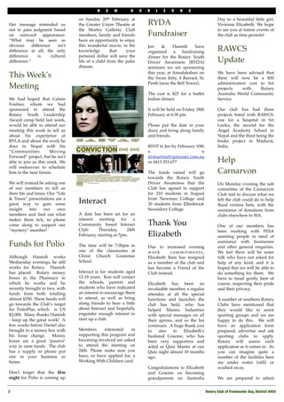N   E   W        H     O   R   I   Z   O    N   S

                                    on Sunday 20th February at                                                   Day to a beautiful little girl,
Her message reminded us             the Greater Union Theatre at         RYDA                                    Vivienne Elizabeth. We hope
not to pass judgment based          the Morley Galleria. Club                                                    to see you at future events of
on outward appearance:              members, family and friends          Fundraiser                              the club as time permits!
“What may be seen as                have an opportunity to enjoy
obvious      difference     isn't   this wonderful movie, in the         Jen    &      Hamish     have
difference at all; the only         knowledge         that   your        organised     a   fundraising           RAWCS
difference       is     cultural    personal dollar will save the        dinner for the Rotary Youth
difference.”                        life of a child from the polio       Driver Awareness (RYDA)                 Update
                                    disease.                             seminars we are sponsoring
                                                                         this year, at Annalakshmi on            We have been advised that
This Week's                                                              the Swan Jetty, 4 Barrack St,           there will now be a $50
                                                                         Perth (near the Bell Tower).            administration cost to list
Meeting                                                                                                          projects     with   Rotary
                                                                         The cost is $25 for a buffet            Australia World Community
We had hoped that Calum                                                  Indian dinner.                          Service.
Foulner, whom we had
sponsored to attend the                                                  It will be held on Friday 18th          Our club has had three
Rotary Youth Leadership                                                  February at 6:30 pm.                    projects listed with RAWCS:
Award camp held last week,                                                                                       one for a hospital in Sri
would be able to attend our                                              Please put the date in your             Lanka, the second for the
meeting this week to tell us                                             diary and bring along family            Angel Academy School in
about his experience at                                                  and friends.                            Nepal and the third being the
RYLA and about the work he                                                                                       books project in Madurai,
does in Nepal with his                                                   RSVP to Jen by February 10th            India.
“Communities          Moving                                             o                          n
Forward” project, but he isn't                                           drmartins@optusnet.com.au
able to join us this week. We                                            or 0413 353 677                         Help
will endeavour to schedule
him in the near future.                                                  The funds raised will go                Carnarvon
                                                                         towards the Rotary Youth
We will instead be asking one                                            Driver Awareness that the               On Monday evening the sub
of our members to tell us                                                Club has agreed to support              committee of the Carnarvon
their life and times. Our “Life                                          for 210 students in August              Club met to discuss what we
& Times” presentations are a                                             from Newman College and
great way to gain some              Interact                             30 students from Ellenbrook
                                                                                                                 felt the club could do to help
                                                                                                                 ﬂood victims here, with the
insight     into   our     own                                           Secondary College.                      assistance of donations from
members and ﬁnd out what            A date has been set for an                                                   clubs elsewhere in WA.
makes them tick, so please          interest meeting for a
come along to support our           Community based Interact             Thank You                               One of our members has
“mystery” member!                   Club:     Thursday,      24th                                                been working with FESA
                                    February, starting at 7pm.           Elizabeth                               assisting people in need of
                                                                                                                 assistance with businesses
Funds for Polio                     The time will be 7.00pm in           Due to increased evening                and other general enquiries.
                                    one of the classrooms at             work       commitments,                 We feel there will be some
Although Hamish works               Christ Church Grammar                Elizabeth Bain has resigned             folk who have not asked for
Wednesday evenings, he still        School.                              as a member of the club and             help of any kind, and it is
works for Rotary. Hamish                                                 has become a Friend of the              hoped that we will be able to
has placed Rotary money             Interact is for students aged        Club instead.                           do something for them. We
boxes in the Pharmacy in            12-18 years. Ken will contact                                                have to tread gently here of
which he works and he               the schools, parents and             Elizabeth has been an                   course, respecting their pride
recently brought in two, with       students who have indicated          invaluable member, a regular            and their privacy.
funds from both totalling           an interest to encourage them        attendee at all the special
almost $350. These funds will       to attend, as well as bring          functions and launches the              A number of southern Rotary
go towards the Club’s target        along friends to hear a little       club has held, who has                  Clubs have mentioned that
for PolioPlus which is US           about Interact and hopefully         helped Manna Industries                 they would like to assist
$2,000. Many thanks Hamish          engender enough interest to          with special messages on all            sporting groups and we are
- keep up the great work! A         start up a club.                     their aprons, and so the list           happy to do this. We will
few weeks before Daniel also                                             continues. A huge thank you             have an application form
brought in a money box with         Members      interested   in         to    also   to   Elizabeth's           prepared, advertise and ask
his loose change.     Money         supporting this program and          husband Graeme, who has                 sporting clubs to apply.
boxes are a great ‘passive’         becoming involved are asked          been very supportive and                Rotary will assess each
way to raise funds. The club        to attend the meeting on             acted as Quiz Master at our             application as it comes in. As
has a supply so please put          24th. Please make sure you           Quiz night almost 18 months             you can imagine quite a
one in your business or             have, or have applied for, a         ago.                                    number of the facilities here
home.                               Working With Children card.                                                  are under water (still) or
                                                                         Congratulations to Elizabeth            washed away.
Don't forget that the ﬁlm                                                and Graeme on becoming
night for Polio is coming up                                             grandparents on Australia               We are prepared to admit


2!                                                                                                        Rotary Club of Freshwater Bay, District 9455
 