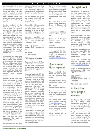 N    E    W         H     O   R   I   Z    O    N    S

that there could well be other            right now, but we will issue              The river is still ﬂowing
ways in which we can assist               the BOXES to everyone that                with light rains continuing       Starlight Rock
ﬂood victims and we will keep             FESA feels would beneﬁt and               in the upper reaches of the
abreast of things as they                 keep a stock pile to circulate if         Gascoyne catchment. Those         On Saturday 12th March 2011
unfold.    Certainly as things            there is ever another disaster.           on the north side are             we once again host this
progress insurance claims and                                                       marooned and need to use a        fabulous Concert: Starlight
other ﬁnancial issues will                We are listening and talking              dinghy to cross to the south      Rock featuring the ever
become much more apparent.                and treading gently still, and            side.                             popular FOSSIL ROCK and
Rotary hopes to be able to help           will keep all clubs posted of                                               guest artists. Held at the
here too.                                 progress made.                            The Club’s effort to assist       magniﬁcent          Quarry
                                                                                    cleanup on the weekend of         Amphitheatre on Oceanic
On the weekend of the                     If your club is still interested in       12 and 13 February will           Drive,City Beach and priced at
12/13th February the Rotary               assisting the folk of Carnarvon           concentrate on the South          $25 per head (concessions for
Club is going to Gascoyne                 can you please send your                  side.                             child, pensioners and families
Junction (* see more detailed             donations to a special bank                                                 apply), this is a must attend
report below) with two aims.              account for this purpose. The             It seems there is still life in   event.
One, to clean up what we can              information you will need is:             the town which is good to
in the town. It looks like a war                                                    hear.                             We recommend that you bring
zone there and it is all very             Cheques       payable      to                                               your picnic basket and enjoy
sad. Following the clean up               Rotary Club of Carnarvon WA               Thank you all for your            the great music of the 1960s,
we are going to prepare a                 Inc      (mail to P O Box 415             generous support of the           70s and 80s.Through the night
'town breakfast' for those who            Carnarvon 6701)                           town of Carnarvon.                we will conduct a quick
have stayed on and are coping                                                                                         auction and rafﬂe tickets will
under        very        trying           EFT      payments         to              Joy Wade                          be sold on arrival.
circumstances. I am sure we               Rotary Club of Carnarvon WA               Rotary Club of Carnarvon
will discover that there is               Inc                                                                         Importantly all proceeds       will
something more we can do for                                                        It is suggested that those        go to those affected by         the
these folk too.                           BSB 066 509                               making donations send advice      elements    in    WA           and
                                          A/c No. 00900236                          of their EFT payments by          Queensland     through          the
A suggestion has been made                                                          email to Joy Wade at:             Rotary Appeal.
that we produce FLOOD                     * Gascoyne Junction                       dwandjwade01@westnet.com.a
BOXES - rather along the lines                                                      u                                 Tickets are available by
of a Shelterbox, but smaller.                                                                                         contacting Rotarian Mike
                                          Reports at the time of the ﬂood
The box will contain things                                                                                           Mullin on Tel. 92041324 or
such as matches, gas burners
                                          in late December indicated
                                          that the town had been hard
                                                                                    Queensland                        email mhmullin@iinet.net.au.
and cylinders, ﬁrst aid kit,
folding pots and a few basic
                                          hit and would not be rebuilt.
                                          This would not appear to be
                                                                                    Flood Appeal                      Tickets are selling fast, so dont
pieces of cutlery, a sharp knife,                                                                                     hesitate,contact Mike and
                                          the case.
insect repellent, torches and                                                       Money    collected from           support a worthy cause.
anything       else      deemed                                                     Donors can now be paid
                                          Gascoyne Junction is 172 Km
essential.                                                                          into the following bank           Yours in Rotary
                                          by road east of Carnarvon. It is
                                          the home of the Shire of Upper            account:                          Bill Richardson
Members of the club have                                                                                              President Rotary        Club      of
                                          Gascoyne. There is a small
spoken to a number of people                                                        BankWest Account: Rotary          Cambridge
                                          group of housing on the north
who were marooned by the                                                            International District 9455
                                          side of the river where the
ﬂood waters on the roof of                                                          Inc                               (More details in ﬂier attached)
                                          CEO of the Shire lives. I
their home/shed or whatever                                                         BSB 306 089
                                          understand this area was
for several nights. The SES                                                         Account Number 268 010 3
dropped them food parcels,
                                          largely above ﬂood level and
                                          that some 12 – 20 people
                                                                                                                      Rotaractors
but as they had no way of                                                           Please show on the details
preparing a meal, they had to
                                          (number not known for certain
                                          due to some transients) still             of the deposit your Club          Seek People
sit patiently until the ﬂood                                                        name and the name of the
                                          reside there. On the south side
waters fell, to enable them to
                                          of the river is the hotel, some           Donor.                            Movers
get to the ground and consider
                                          accommodation dongas, the
food and whatever else                                                              You should then email             The Rotaract Club of Perth
                                          Shire Ofﬁce, the local school,
necessary.       As well as                                                         District Treasurer Clive Bain     will    be     hosting    eight
                                          some houses (about a dozen I
plantation people along the                                                         at niabc@iinet.net.au with        international Rotaractors in
                                          think) and, further to the south
river, there would be a need                                                        the      deposit       details    April and are looking for the
                                          on high ground, an aboriginal
for such boxes by people living                                                     including full details of the     use of at least one (preferably
                                          community.
in houses attached to their                                                         donors (including multiple        two) People Movers.
business and even some of the                                                       donors if applicable).
                                          I understand the hotel was
folk on the outskirts of the                                                                                          They have planned two 4 day
                                          extensively damaged and the
town itself. Pastoral families                                                      Ofﬁcial receipts will       be    tours, one south and one
                                          accommodation dongas were
could also beneﬁt from such a                                                       issued at a later date.           north, between the dates of
                                          overturned by the ﬂood. Other
BOX.     We will now begin                                                                                            18-21st and 26-29th April. The
                                          buildings were also damaged
researching     the   cost   of                                                                                       Rotaractors have C Class
                                          but some have been made
preparing a ﬂood box.                                                                                                 Licences and will cover the
                                          habitable again. The area looks
                                          like a lunar landscape.                                                     cost of petrol and insurance.
This decision will not help


Rotary Club of Freshwater Bay, District 9455!                                                                                                            3
 