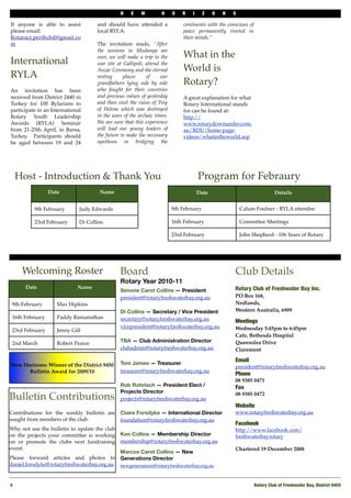 N    E    W         H     O   R   I      Z   O   N   S

If anyone is able to assist          and should have attended a              continents with the conscious of
please email:                        local RYLA.                             peace permanently riveted in
Rotaract.perthcbd@gmail.co                                                   their minds.”
m                                    The invitation reads, “After
                                     the sessions in Mudanya are
                                     over, we will make a trip to the        What in the
International                        war site at Gallipoli, attend the
                                     Anzac Ceremony and the eternal          World is
RYLA                                 resting     places     of     our
                                     grandfathers lying side by side         Rotary?
An invitation has been               who fought for their countries           
received from District 2440 in       and precious values of yesterday        A great explanation for what
Turkey for 100 Rylarians to          and then visit the ruins of Troy        Rotary International stands
participate in an International      of Helene which was destroyed           for can be found at:
Rotary Youth Leadership              in the wars of the archaic times.       http://
Awards (RYLA) Seminar                We are sure that this experience        www.rotarydownunder.com.
from 21-25th April, in Bursa,        will lead our young leaders of          au/RDU/home-page-
Turkey. Participants should          the future to make the necessary        videos/whatintheworld.asp
be aged between 19 and 24            synthesis in bridging the




     Host - Introduction & Thank You                                                 Program for Febraury
                 Date                 Name                                           Date                                 Details


          9th February        Judy Edwards                               9th February                   Calum Foulner - RYLA attendee

          23rd February       Di Collins                                 16th February                  Committee Meetings

                                                                         23rd February                  John Shepherd - 106 Years of Rotary




      Welcoming Roster                         Board                                                Club Details
                                               Rotary Year 2010-11
       Date                  Name                                                                   Rotary Club of Freshwater Bay Inc.
                                               Simone Carot Collins — President
                                               president@rotaryfreshwaterbay.org.au                 PO Box 168,
 9th February       Max Hipkins                                                                     Nedlands,
                                               Di Collins — Secretary / Vice President              Western Australia, 6909
 16th February      Paddy Ramanathan           secretary@rotaryfreshwaterbay.org.au                 Meetings
                                               vicepresident@rotaryfreshwaterbay.org.au             Wednesday 5:45pm to 6:45pm
 23rd February      Jenny Gill
                                                                                                    Cafe, Bethesda Hospital
 2nd March          Robert Pearce              TBA — Club Administration Director                   Queenslea Drive
                                               clubadmin@rotaryfreshwaterbay.org.au                 Claremont

                                                                                                    Email
New Horizons: Winner of the District 9450      Toni James — Treasurer
                                                                                                    president@rotaryfreshwaterbay.org.au
      Bulletin Award for 2009/10               treasurer@rotaryfreshwaterbay.org.au
                                                                                                    Phone 
                                                                                                    08 9385 0471
                                               Rob Rohrlach — President Elect /                     Fax
                                               Projects Director
Bulletin Contributions                         projects@rotaryfreshwaterbay.org.au
                                                                                                    08 9385 0472

                                                                                                    Website
Contributions for the weekly bulletin are      Claire Forsdyke — International Director             www.rotaryfreshwaterbay.org.au
sought from members of the club.               foundation@rotaryfreshwaterbay.org.au
                                                                                                    Facebook
Why not use the bulletin to update the club                                                         http://www.facebook.com/
on the projects your committee is working      Ken Collins — Membership Director                    freshwaterbayrotary
on or promote the clubs next fundraising       membership@rotaryfreshwaterbay.org.au
event.                                                                                              Chartered 19 December 2008
                                               Marcos Carot Collins — New
Please forward articles and photos to          Generations Director
daniel.forsdyke@rotaryfreshwaterbay.org.au     newgenerations@rotaryfreshwaterbay.org.au



4!                                                                                                              Rotary Club of Freshwater Bay, District 9455
 