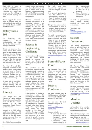 N   E   W        H     O   R   I   Z    O   N    S

Each club is asked to            schools, parents and students        The     only     long    term                       the    International
contribute US$2,000 per year     who showed an interest last          commitment required of                              Centre for Radio
to the Gates Challenge for       year to advise them of the           Clubs that adopt it are, each                       A s t r o n o m y
PolioPlus for a three year       meeting. Emma Court, Head            year:                                               Research
period, and this will help us    Girl at MLC has responded            1. to promote participation                   •     Lasse Peterson –
work towards meeting our         to say she will attend and             in    the    Science    and                       General Manager of
goal.                            bring friends.                         Engineering Challenge by                          ShelterBox
                                                                        Year 9 students in their
Please support the movie         Members      interested     in         link schools and other high            as well as presentations
night by coming along and        assisting with Interact in a           schools in their area                  about     Rotary projects,
inviting friends and family to   mentoring     capacity     are                                                focusing on youth and
also attend. Tickets available   encouraged to attend the             2. to provide some members               overseas aid.
from Ken Collins.                meeting on the 24th. All                as volunteers to assist in
                                 members participating in                conduct of the event day(s)           To register, visit:
                                 youth projects are required to          in their locality [up to ﬁve          http://
Rotary turns                     have a current Working with             days per year in Perth]               www.rotary9465.org.au/
                                 Children card. If you need to                                                 registration.html
106                              obtain a card, Secretary Di          Any club member is very
                                 has the application forms,           welcome to observe the State
On     Wednesday        23rd     which need to be signed by           Super Challenge (the State               Suicide
February           ( Wo r l d    President Simone.                    Finals for the 16 winning
Understanding and Peace                                               schools in 2010) to be held              Prevention
Day in the Rotary calendar)                                           Saturday and Sunday 26, 27
Rotary will turn 106.            Science &                            February 2011 at Curtin                  The    Rotary   Community
                                                                      University Stadium. If you               Corps of WA (RCC-WA) is
Rotary was conceived by a        Engineering                          would like to observe or                 presenting a “Prevalence,
lonely lawyer, Paul Harris,                                           volunteer for any part of the            Prevention    and     Early
when he was walking down         Challenge                            state ﬁnals, please contact              Reponse to Suicide” seminar
Dearborn Ave, in Chicago.                                             DGN Phillip Skelton on                   on Thursday 31st March 2011
Paul invited three of his        At its meeting on 25 January         phillipskelton@optusnet.com              from the Theatrette, WA
friends to join him for lunch    2011 the District Board              .au                                      Department     of    Health
and from that ﬁrst meeting       agreed to promote the                                                         Building. 89 Royal Street,
on 23rd February, 1905 the                                                                                     East Perth. A time has not
ﬁrst Service Club was born.
                                 Science and Engineering
                                 Challenge to all Clubs in the
                                                                      Burundi Peace                            been announced.
                                 District.
The Very Reverend John                                                Choir                                    Mr Alastair Hope, State
Shepherd, a member of the        The      objective     of  the                                                Coroner of WA, will deliver
Rotary Club of Perth will tell   Challenge is to inspire Year 9       The Burundi Peace Choir                  the     Seminar       Keynote
us about some of Rotary’s        students to seek a career in         (whom we assisted last to                Address. The RCC-WA's co-
signiﬁcant projects since its    any part of the broad area of        produce a CD) will be                    presenting      organisations
inception. John will give us a   science and engineering. The         performing at a free concert             include    the     Australian
serious message in his           idea is to provide an                ‘Kulcha    Harmony’      on              Association of Social Workers
unique humorous way.             interesting, fun, competitive        Saturday 19th March at                   (WA Branch), Centrecare,
                                 day of activities that will          6.00pm    at    Northbridge              ARBOR, Lifeline WA, Youth
Be sure not to miss John’s       motivate students to select          Piazza.                                  Focus and the Ofﬁce of the
address to the club on           school subjects for Years                                                     State Coroner of WA.
Rotary’s Birthday – this will    10-12 that will make them
be a great meeting to invite     eligible    for    science  or       District                                 For more information, please
guests to.                       engineering courses at TAFE                                                   contact Veronic Devereux,
                                 or university.                       Conference                               Rotary Club of Western
                                                                                                               E n d e a v o u r        o n
Interact                         It was initiated by Rotary in        The joint Districts 9455 &               veronica.devereux@live.com
                                 conjunction      with      the       9465 Conference will be held             or 0437 889 337.
Don't forget that 24th           University of Newcastle and          at Burswood on Friday 25th –
February at 7.00pm at Christ     has since spread to all States       Sunday 27th March 2011.
Church Grammar School has        and Territories. It has been                                                  Member
been set for the interest        operating successfully in WA         You can view the draft
meeting     for   a    new       for ﬁve years, with Engineers        conference program at:                   Updates
community based Interact         Australia rather than Rotary         http://
Club in our area.                doing the organisational             www.rotary9465.org.au/                   All members have recently
                                 heavy lifting, and with              agenda.html                              been sent a copy of the
Interact is for high school      support in the form of                                                        updated Membership List.
aged students (ages 12 – 18).    volunteers being provided by         Speakers include:
If you know young people in      the Rotary Clubs of Perth                • Past RI President                  The following changes have
the area in that age group,      and Karrinyup. It is now                     Bill Boyd – the RI               taken place so please make a
please encourage them and        desired to greatly broaden                   President's Special              note of these on your list.
their friends to attend.         the base of Rotary support in                Representative                       • Warren Milner has a
                                 WA.                                      • Professor        Peter                       new email address
Ken Collins has contacted the                                                 Quinn – Director of                        warren@milner.wa.


2
                                                                                                      Rotary Club of Freshwater Bay, District 9455
 