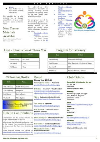 N   E    W        H    O   R       I     Z     O   N    S

           gov.au                           By       attending      the                             Visual     Identity
     •     Lyn Packer has a                 International Assembly in                               Guide
           new mobile number                January, incoming district                3             Send an RI theme e-
           0449 097 521                     governors are getting ready                             card
                                            for the new Rotary year,                  4             Purchase     theme
The member list is also                     which begins 1 July.                                    postcards       and
available    as   a    Google                                                                       brochures
spreadsheet – if you would                  You can prepare as well by                5             Read about Running
like access please let Simone               downloading graphics for                                a club
know.                                       club and district publications,           6             Purchase the 2011
                                            sending e-cards of the                                  International
                                            2011-12 RI theme, Reach                                 Assembly Speeches
New Theme                                   Within to Embrace Humanity,                             DVD Set , which
                                            and more.                                               includes President-
Materials                                      1     Download       theme                           elect      Kalyan
                                                     graphics                                       Banerjee's    theme
Available                                      2     Learn best practices                           speech
Rotary International News                            for using theme
4 February 2011                                      graphics in the RI




  Host - Introduction & Thank You                                                             Program for Febraury
                   Date                         Name                                          Date                               Details


            23rd February          Di Collins                                 16th February                        Committee Meetings

            2nd March              TBA                                        23rd February                        John Shepherd - 106 Years of Rotary

            9th March              TBA                                        2nd March                            TBA

                                                                              9th March                            Marilyn Krawitz - Rotaract



      Welcoming Roster                                 Board                                                   Club Details
                                                       Rotary Year 2010-11
         Date                     Name                                                                         Rotary Club of Freshwater Bay Inc.
                                                       Simone Carot Collins — President
                                                       president@rotaryfreshwaterbay.org.au                    PO Box 168,
 16th February         Paddy Ramanathan                                                                        Nedlands,
                                                       Di Collins — Secretary / Vice President                 Western Australia, 6909
 23rd February         Jenny Gill                      secretary@rotaryfreshwaterbay.org.au                    Meetings
                                                       vicepresident@rotaryfreshwaterbay.org.au                Wednesday 5:45pm to 6:45pm
 2nd March             Robert Pearce
                                                                                                               Cafe, Bethesda Hospital
 9th March             Max Hipkins                     TBA — Club Administration Director                      Queenslea Drive
                                                       clubadmin@rotaryfreshwaterbay.org.au                    Claremont

                                                                                                               Email
New Horizons: Winner of the District 9450              Toni James — Treasurer
                                                                                                               president@rotaryfreshwaterbay.org.au
      Bulletin Award for 2009/10                       treasurer@rotaryfreshwaterbay.org.au
                                                                                                               Phone 
                                                                                                               08 9385 0471
                                                       Rob Rohrlach — President Elect /                        Fax
                                                       Projects Director
Bulletin Contributions                                 projects@rotaryfreshwaterbay.org.au
                                                                                                               08 9385 0472

                                                                                                               Website
Contributions for the weekly bulletin are              Claire Forsdyke — International Director                www.rotaryfreshwaterbay.org.au
sought from members of the club.                       foundation@rotaryfreshwaterbay.org.au
                                                                                                               Facebook
Why not use the bulletin to update the club                                                                    http://www.facebook.com/
on the projects your committee is working              Ken Collins — Membership Director                       freshwaterbayrotary
on or promote the clubs next fundraising               membership@rotaryfreshwaterbay.org.au
event.                                                                                                         Chartered 19 December 2008
                                                       Marcos Carot Collins — New
Please forward articles and photos to                  Generations Director
daniel.forsdyke@rotaryfreshwaterbay.org.au             newgenerations@rotaryfreshwaterbay.org.au



Rotary Club of Freshwater Bay, District 9455
                                                                                                            3
 