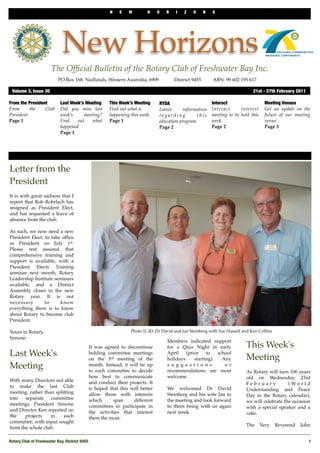 N    E   W        H     O   R    I   Z   O       N   S




                             New Horizons
                       The Ofﬁcial Bulletin of the Rotary Club of Freshwater Bay Inc.
                           PO Box 168, Nedlands, Western Australia, 6909 !           District 9455!       ABN: 99 602 195 617

 Volume 3, Issue 30	                                                                                                          21st - 27th February 2011

From the President          Last Week’s Meeting      This Week’s Meeting     RYDA                         Interact                   Meeting Venues
From       the   Club       Did you miss last        Find out what is        Latest     information       Interact      interest     Get an update on the
President.                  week’s     meeting?      happening this week.    regarding         this       meeting to be held this    future of our meeting
Page 1                      Find    out    what      Page 1                  education program.           week.                      venue.
                            happened                                         Page 2                       Page 2                     Page 3
                            Page 1




Letter from the
President
It is with great sadness that I
report that Rob Rohrlach has
resigned as President Elect,
and has requested a leave of
absence from the club.

As such, we now need a new
President Elect, to take ofﬁce
as President on July 1st.
Please rest assured that
comprehensive training and
support is available, with a
President Elects Training
seminar next month, Rotary
Leadership Institute seminars
available, and a District
Assembly closer to the new
Rotary year. It is not
necessary        to     know
everything there is to know
about Rotary to become club
President.

Yours in Rotary,                                               Photo (L-R): Dr David and Jan Steinberg with Sue Hassell and Ken Collins
Simone
                                                                                 Members indicated support
                                            It was agreed to discontinue         for a Quiz Night in early                This Week's
Last Week's                                 holding committee meetings
                                            on the 3rd meeting of the
                                                                                 April
                                                                                 holidays
                                                                                          (prior    to
                                                                                              starting).
                                                                                                         school
                                                                                                           Any            Meeting
Meeting                                     month. Instead, it will be up
                                            to each committee to decide
                                                                                 s u g g e s t i o n s
                                                                                 recommendations are most
                                                                                                            o r
                                                                                                                          As Rotary will turn 106 years
                                            how best to communicate              welcome.                                 old on Wednesday, 23rd
With many Directors not able                and conduct their projects. It                                                February            ( Wo r l d
to make the last Club                       is hoped that this will better       We welcomed Dr David                     Understanding and Peace
meeting, rather than splitting              allow those with interests           Steinberg and his wife Jan to            Day in the Rotary calendar),
into   separate    committee                which      span     different        the meeting and look forward             we will celebrate the occasion
meetings, President Simone                  committees to participate in         to them being with us again              with a special speaker and a
and Director Ken reported on                the activities that interest         next week.                               cake.
the    projects    in    each               them the most.
committee, with input sought
                                                                                                                          The       Very   Reverend   John
from the whole club.

Rotary Club of Freshwater Bay, District 9455
                                                                                                             1
 