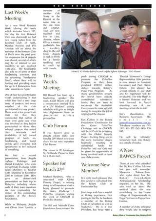 N    E    W    H     O   R   I   Z    O    N    S

                                  member         of
Last Week's                       another     GSE
                                  Team in the
Meeting                           District at the
                                  same time as
As it was Word Rotaract           the one from
Week (during the week             our      District.
which includes March 13th,        They are now
the day the ﬁrst Rotaract         married      and
Club was chartered) we had        live in Linz,
two young ladies from the         Austria, where
Rotaract Club of Perth,           Oliver, a master
Marilyn Krawitz and Piri          goldsmith, has
Altraide tell us about the        a      jewellery
activities of the Rotaract Club   shop in the old
of Perth over the past year.      town. Angela
An impressive list of projects    is back in Perth
was shared, several of which      for a family
may be of interest to our         wedding and
members to get involved           to catch up
with also. The Rotaractors        with friends.
also told us of some of their                               Photo (L-R): Daniel Forsdyke and Angela Aghow Puhringer - GSE Alumni
fundraising activities, and
the upcoming “Sandgroper          This                                push during CHOGM to                      ‘District Governor’s Group
Tour”, where they will be                                             promote     the     PolioPlus             Representative (this position
hosting and providing tours       Week's                              Program as they have                      is now known as Assistant
for up to 8 Rotaractors from                                          provided US$355 million                   Governor) and Paul Harris
other countries in April.         Meeting                             dollars towards Rotary’s                  Fellow.    Jim already has
                                                                      Polio Plus Program.       As              several friends in our club
One of their key points that is                                       many governments around                   and his experience will be
                                  Bill Hassell has lined up a
worth underscoring is that                                            the world have already                    invaluable. His wife Meryl is
                                  fascinating   speaker    this
while they had a very large                                           contributed      substantial              a former Rotarian and we
                                  week. Geoff Hourn will give
array of projects, not every                                          funds, they are keen to                   look forward to Meryl
                                  a presentation entitled “Life
member         of    the  club                                        encourage the Australian                  attending    one    of    our
                                  of a UN Warlord”, during
participated in every project.                                        Government to come up with                meetings when she is able.
                                  which he will give an insight
There were a few projects on                                          money to complete the job of
                                  into Afghanistan from an
their     list     that   they                                        wiping out the disease.                   Jim’s    classiﬁcation   is
                                  Australian         military
commented that neither of                                                                                       Business Succession.    His
                                  perspective.
them were quite sure what                                             Ken Collins is the Rotary                 e m a i l              i s
was involved as they hadn't                                           Foundation Coordinator for                james@bizsuccession.com.au
participated in them; they        Club Forum                          the      Gates       PolioPlus
                                                                      Challenge and as CHOGM
                                                                                                                Telephone numbers are (W)
                                                                                                                1300 960 373 (M) 0418 939
selected projects that suited
their       interests     and                                         will be in Perth he is liaising           042
                                  If you haven't done so
availability. A full, varied                                          with the Global Poverty
                                  already, please make sure
program of hands on,                                                  Project. Exciting things are in           He     will    be  ‘ofﬁcially’
                                  Sunday 20th March is in your
fundraising,      and    social                                       the early formative stages,               welcomed back into Rotary
                                  diary for our very important
events gave everyone and                                              hopefully      resulting      in          in a couple of weeks.
                                  Club Forum.
opportunity to feel included                                          substantial      funds       for
                                                                      PolioPlus and our Cub will
in something.                     The venue is 20 Loneragan
                                  St, Nedlands. Please be there
                                                                      be given the opportunity of               A New
                                                                      being involved with at least
We      had     a     second
presentation, from Angela
                                  for a 10 am start.
                                                                      one of the events.                        RAWCS Project
Aghow      Puhringer     and
Daniel Forsdyke, who were         Speaker for                         Welcome New                               Those of you who attended
Group Study Exchange (GSE)                                                                                      the Dr Ken Collins Address
Team Members to District          March 23rd                          Member!                                   last year will remember
                                                                                                                Maryanne      Tokome-Amu,
3300, Malaysia in December
2005 to January 2006. They                                                                                      who spoke about how her
                                  Michael Sheldrick, who is
gave      an     abbreviated                                          It is with much pleasure that             Rotary       Foundation
                                  associated     with   Global
presentation on their trip to                                         Jim Gould is welcomed into                Ambassadorial Scholarship
                                  Poverty Project, is coming
Malaysia, including where                                             the     Rotary    Club     of             impacted on her life. She
                                  along to tell members what is
each of their team members                                            Freshwater Bay.                           also told us about the
                                  being planned to promote
are now expounding the                                                                                          medical clinic she was
                                  the Gates Challenge /
virtues of this outstanding                                           Jim brings with him a wealth              establishing in her home
                                  PolioPlus program during
program of the Rotary                                                 of Rotary experience. First               village of Wapenamanda in
                                  the week of CHOGM in
Foundation.                                                           joining in his 20s, he has been           Enga Province in Papua New
                                  Perth this October.
                                                                      a member of the Rotary                    Guinea.
While in Malaysia, Angela                                             Clubs in Geraldton as well as
                                  The Bill and Melinda Gates
met Oliver from Austria, a                                            Nedlands.      He is a Past               A number of clubs indicated
                                  Foundation have initiated the
                                                                      President, has twice been a               they would like to support

2
                                                                                                       Rotary Club of Freshwater Bay, District 9455
 