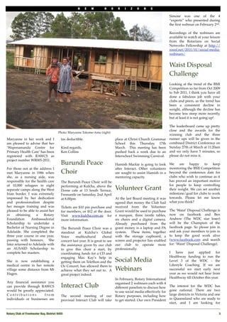 N     E   W        H    O     R   I   Z    O   N    S

                                                                                                                         Simone was one of the 4
                                                                                                                         “experts” who presented during
                                                                                                                         the ﬁrst webinar on February 2nd.

                                                                                                                         Recordings of the webinars are
                                                                                                                         available to watch at your leisure
                                                                                                                         from the Rotarians on Social
                                                                                                                         Networks Fellowship at http://
                                                                                                                         rosnf.net/2011/01/social-media-
                                                                                                                         webinars/


                                                                                                                         Waist Disposal
                                                                                                                         Challenge
                                                                                                                         Looking at the trend of the BMI
                                                                                                                         Competition so far from Oct 2009
                                                                                                                         to Feb 2011, I think you have all
                                                                                                                         done a fabulous job with your
                                                                                                                         clubs and peers, as the trend has
                                                                                                                         been a consistent decline in
                                                                                                                         weight, although the decline has
                                                                                                                         become less steep more recently,
                                                                                                                         but at least it is not going up!

                                                                                                                         The leaderboard came up pretty
                                                                                                                         close and the awards for the
                                        Photo: Maryanne Tokome-Amu (right)
                                                                                                                         winning club and the three
Maryanne in her work and I                 tax deductible.                         place at Christ Church Grammar        runner ups will be given in the
am pleased to advise that her                                                      School this Thursday, 17th            combined District Conference on
‘Wapenamanda Centre for                    Kind regards,                           March. This meeting has been          Sunday 27th of March at 11:20am
Primary Health Care’ has been              Ken Collins                             pushed back a week due to an          and we only have 5 minutes, so
registered with RAWCS as                                                           Interschool Swimming Carnival.        please do not miss it.
project number WR005-2011.
                                           Burundi Peace                           Hamish Mackie is going to look    We     are   happy    to     keep
For those not at the address I                                                     after Interact. Other volunteers  monitoring the BMI Competition
met Maryanne in 1986 when                  Choir                                   are sought to assist Hamish in a  beyond the conference date for
she, as a nursing aide, was                                                        mentoring capacity.               clubs who wish to continue as it
responsible for the health care            The Burundi Peace Choir will be                                           has proved an important motive
of 10,000 refugees in eight                performing at Kulcha, above the                                           for people to keep controlling
separate camps along the West              Dome cafe at 13 South Terrace,          Volunteer Grant                   their weight. We can set another
Irian border. I was extremely              Fremantle on Saturday, 2nd April                                          milestone/goal for clubs to work
impressed by her dedication                at 8.00pm                               At the last Board meeting it was towards. Please let me know
and professionalism despite                                                        agreed that money the Club had what you think?
her meagre training and was                Tickets are $10 pre purchase and        received from the Volunteer
pleased to be able to assist her           for members, or $12 at the door.        Grant would be used to purchase The ‘Waist’ Disposal Challenge is
in     obtaining    a    Rotary            Visit www.kulcha.com.au for             a marquee, three trestle tables, now on facebook and Ben
Foundation       Ambassadorial             more information.                       six chairs and a digital camera. Andrew (The WDC star loser)
Scholarship to undertake a                                                         Already purchased from the will be the Champion of the
Bachelor of Nursing Degree in              The Burundi Peace Choir was a           grant money is a laptop and PA facebook page. So please join in
Adelaide. She completed the                standout at Kulcha’s Global             system. These items, together and ask your members to join in
three year course in one year,             Voice     multicultural       choral    with the storage cupboard, a to keep the good work alive
passing with honours. She                  concert last year. It is great to see   screen and projector has enabled (www.facebook.com and search
later returned to Adelaide with            the assistance given by our club        our club to operate more for: ‘Waist’ Disposal Challenge).
an AUSAID Scholarship to                   to give this choir a start, by          professionally.
complete her masters.                      coordinating funds for a CD and                                           I   have    just   applied     for
                                           engaging Max Kay’s help in                                                Healthway funding to run the
She is now establishing a                  getting them on Telethon and the        Social Media                      Level 3 of the WDC - the
medical centre in her remote               Oz Concert, has allowed them to                                           Lifestyle Coaching. If we are
village some distance from Mt              achieve what they set out to. A         Webinars                          successful we start early next
Hagen.                                     great project indeed.                                                     year as we would not hear from
                                                                                   In February, Rotary International Healthway till October this year.
Any ﬁnancial assistance you                                                        organised 2 webinars each with 4
can provide through RAWCS                  Interact Club                           different panelists to discuss how    The interest for the WDC has
would be greatly appreciated.                                                      to use social media effectively for   gone national. There are two
Contributions          from                The second meeting of our               Rotary purposes, including how        large districts in Victoria and one
individuals or businesses are              provisial Interact Club will take       to get started. Our own President     in Queensland who are ready to
                                                                                                                         start, and I am looking for


Rotary Club of Freshwater Bay, District 9455
                                                                                                              3
 