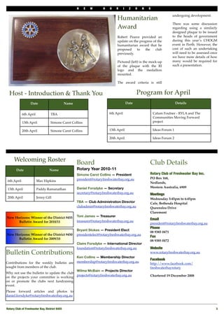 N   E   W       H    O   R      I     Z    O   N   S

                                                                                                                         undergoing development.
                                                                                Humanitarian
                                                                                                                         There was some discussion
                                                                                Award                                    regarding using a similarly
                                                                                                                         designed plaque to be issued
                                                                                Robert Pearce provided an                to the heads of government
                                                                                update on the progress of the            during this year’s CHOGM
                                                                                humanitarian award that he               event in Perth. However, the
                                                                                proposed    to   the    club             cost of such an undertaking
                                                                                previously.                              will need to be assessed once
                                                                                                                         we have more details of how
                                                                                Pictured (left) is the mock-up           many would be required for
                                                                                of the plaque with the RI                such a presentation.
                                                                                logo and the medallion
                                                                                mounted.

                                                                                The award criteria is still


  Host - Introduction & Thank You                                                                 Program for April
                   Date                         Name                                       Date                               Details


             6th April             TBA                                     6th April                          Calum Foulner - RYLA and The
                                                                                                              Communities Moving Forward
             13th April            Simone Carot Collins                                                       project

             20th April            Simone Carot Collins                    13th April                         Ideas Forum 1

                                                                           20th April                         Ideas Forum 2




      Welcoming Roster                                 Board                                              Club Details
       Date                       Name                 Rotary Year 2010-11
                                                       Simone Carot Collins — President                   Rotary Club of Freshwater Bay Inc.
                                                       president@rotaryfreshwaterbay.org.au               PO Box 168,
 6th April               Max Hipkins
                                                                                                          Nedlands,
                                                       Daniel Forsdyke — Secretary                        Western Australia, 6909
 13th April              Paddy Ramanathan
                                                       secretary@rotaryfreshwaterbay.org.au               Meetings
 20th April              Jenny Gill                                                                       Wednesday 5:45pm to 6:45pm
                                                       TBA — Club Administration Director                 Cafe, Bethesda Hospital
                                                       clubadmin@rotaryfreshwaterbay.org.au               Queenslea Drive
                                                                                                          Claremont
New Horizons: Winner of the District 9455              Toni James — Treasurer
                                                                                                          Email
      Bulletin Award for 2010/11                       treasurer@rotaryfreshwaterbay.org.au
                                                                                                          president@rotaryfreshwaterbay.org.au
                                                                                                          Phone 
                                                       Bryant Stokes — President Elect
                                                                                                          08 9385 0471
New Horizons: Winner of the District 9450              presidentelect@rotaryfreshwaterbay.org.au
                                                                                                          Fax
      Bulletin Award for 2009/10
                                                                                                          08 9385 0472
                                                       Claire Forsdyke — International Director
                                                       foundation@rotaryfreshwaterbay.org.au              Website
Bulletin Contributions                                                                                    www.rotaryfreshwaterbay.org.au
                                                       Ken Collins — Membership Director
                                                                                                          Facebook
Contributions for the weekly bulletin are              membership@rotaryfreshwaterbay.org.au
                                                                                                          http://www.facebook.com/
sought from members of the club.                                                                          freshwaterbayrotary
                                                       Wilma McBain — Projects Director
Why not use the bulletin to update the club
                                                       projects@rotaryfreshwaterbay.org.au                Chartered 19 December 2008
on the projects your committee is working
on or promote the clubs next fundraising
event.
Please forward articles and photos to
daniel.forsdyke@rotaryfreshwaterbay.org.au


Rotary Club of Freshwater Bay, District 9455!                                                                                                        3
 